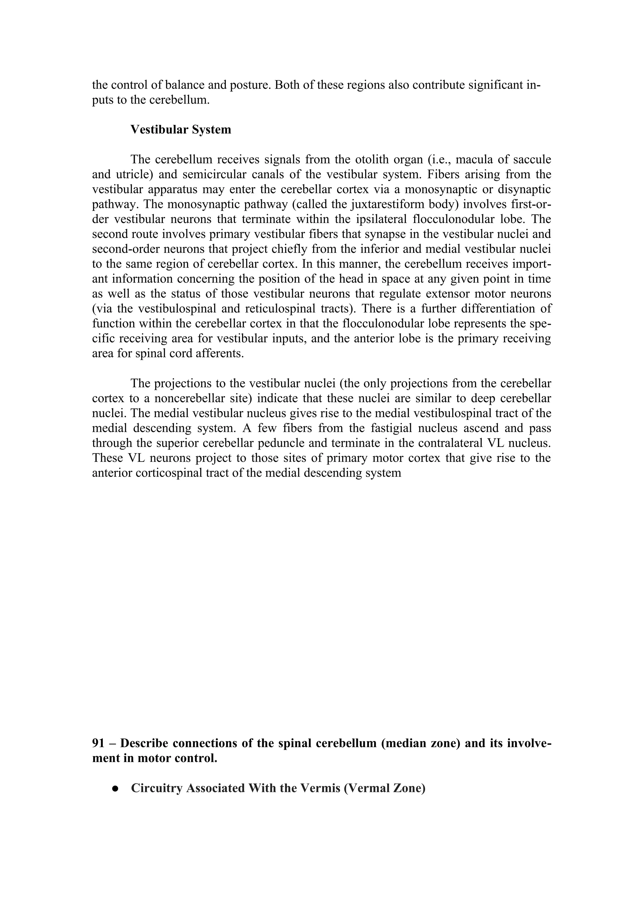 the control of balance and posture. Both of these regions also contribute significant in-
puts to the cerebellum.

       Vestibular System

        The cerebellum receives signals from the otolith organ (i.e., macula of saccule
and utricle) and semicircular canals of the vestibular system. Fibers arising from the
vestibular apparatus may enter the cerebellar cortex via a monosynaptic or disynaptic
pathway. The monosynaptic pathway (called the juxtarestiform body) involves first-or-
der vestibular neurons that terminate within the ipsilateral flocculonodular lobe. The
second route involves primary vestibular fibers that synapse in the vestibular nuclei and
second-order neurons that project chiefly from the inferior and medial vestibular nuclei
to the same region of cerebellar cortex. In this manner, the cerebellum receives import-
ant information concerning the position of the head in space at any given point in time
as well as the status of those vestibular neurons that regulate extensor motor neurons
(via the vestibulospinal and reticulospinal tracts). There is a further differentiation of
function within the cerebellar cortex in that the flocculonodular lobe represents the spe-
cific receiving area for vestibular inputs, and the anterior lobe is the primary receiving
area for spinal cord afferents.

        The projections to the vestibular nuclei (the only projections from the cerebellar
cortex to a noncerebellar site) indicate that these nuclei are similar to deep cerebellar
nuclei. The medial vestibular nucleus gives rise to the medial vestibulospinal tract of the
medial descending system. A few fibers from the fastigial nucleus ascend and pass
through the superior cerebellar peduncle and terminate in the contralateral VL nucleus.
These VL neurons project to those sites of primary motor cortex that give rise to the
anterior corticospinal tract of the medial descending system




91 – Describe connections of the spinal cerebellum (median zone) and its involve-
ment in motor control.

      Circuitry Associated With the Vermis (Vermal Zone)
 