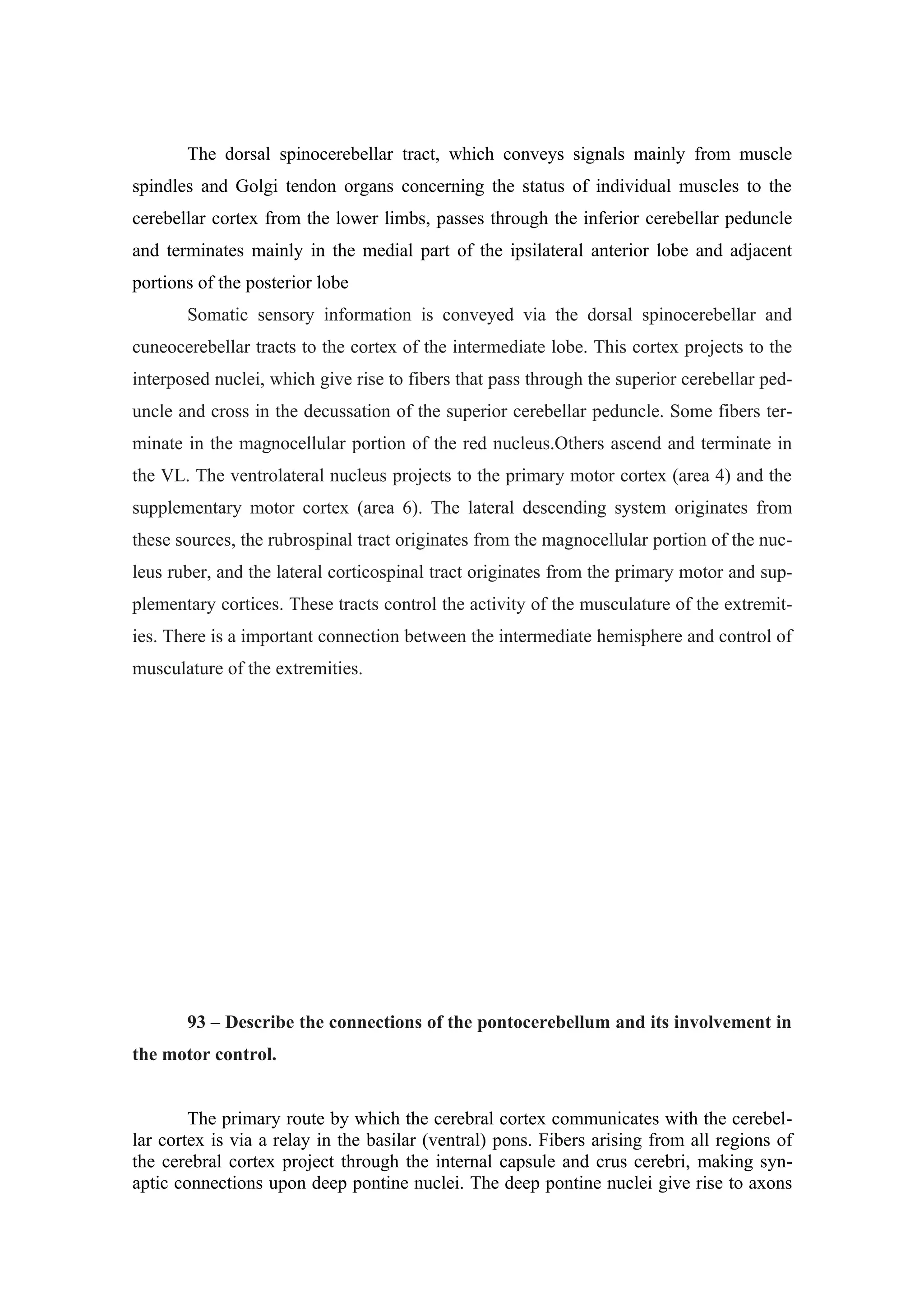 The dorsal spinocerebellar tract, which conveys signals mainly from muscle
spindles and Golgi tendon organs concerning the status of individual muscles to the
cerebellar cortex from the lower limbs, passes through the inferior cerebellar peduncle
and terminates mainly in the medial part of the ipsilateral anterior lobe and adjacent
portions of the posterior lobe
       Somatic sensory information is conveyed via the dorsal spinocerebellar and
cuneocerebellar tracts to the cortex of the intermediate lobe. This cortex projects to the
interposed nuclei, which give rise to fibers that pass through the superior cerebellar ped-
uncle and cross in the decussation of the superior cerebellar peduncle. Some fibers ter-
minate in the magnocellular portion of the red nucleus.Others ascend and terminate in
the VL. The ventrolateral nucleus projects to the primary motor cortex (area 4) and the
supplementary motor cortex (area 6). The lateral descending system originates from
these sources, the rubrospinal tract originates from the magnocellular portion of the nuc-
leus ruber, and the lateral corticospinal tract originates from the primary motor and sup-
plementary cortices. These tracts control the activity of the musculature of the extremit-
ies. There is a important connection between the intermediate hemisphere and control of
musculature of the extremities.




       93 – Describe the connections of the pontocerebellum and its involvement in
the motor control.


        The primary route by which the cerebral cortex communicates with the cerebel-
lar cortex is via a relay in the basilar (ventral) pons. Fibers arising from all regions of
the cerebral cortex project through the internal capsule and crus cerebri, making syn-
aptic connections upon deep pontine nuclei. The deep pontine nuclei give rise to axons
 