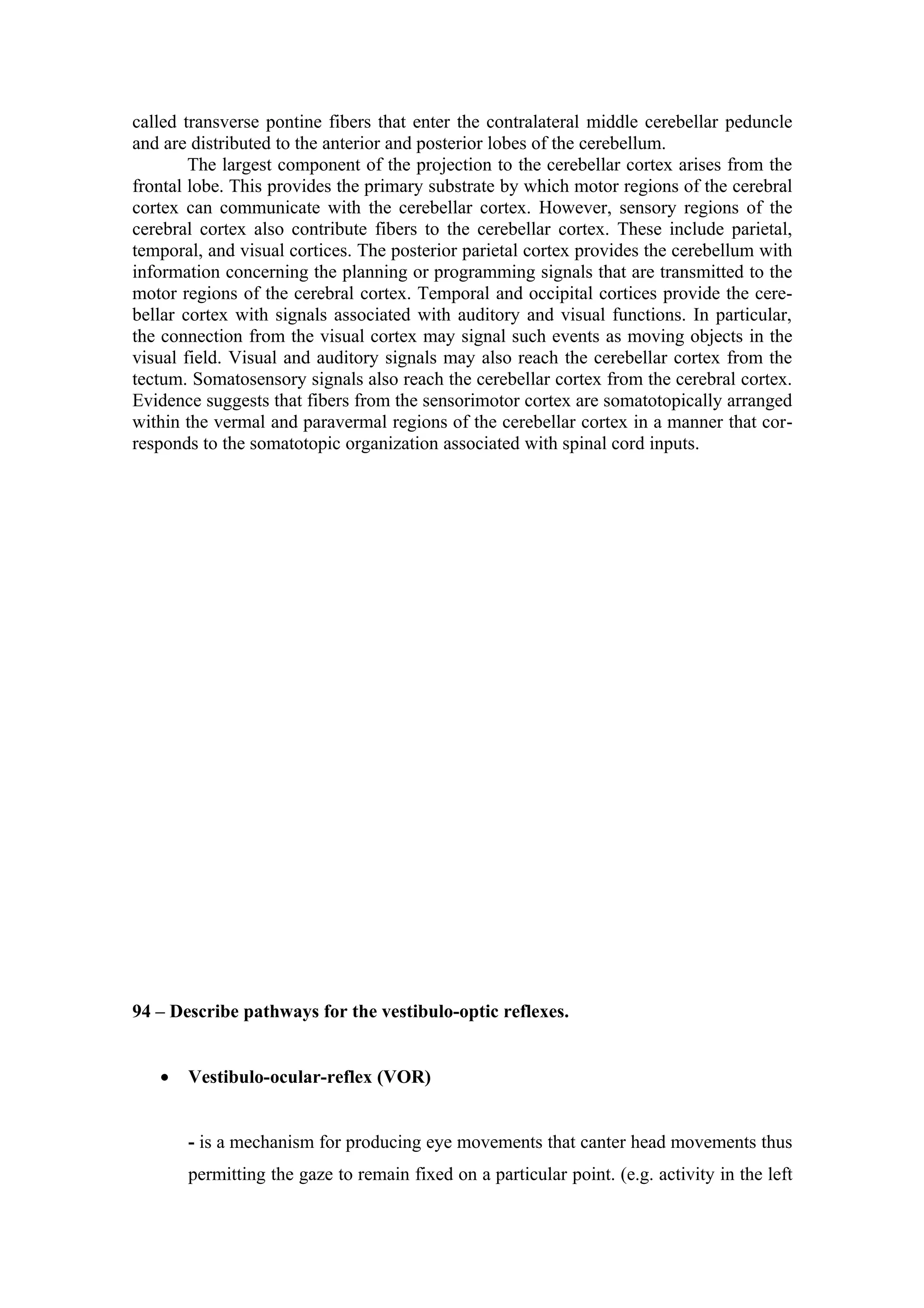 called transverse pontine fibers that enter the contralateral middle cerebellar peduncle
and are distributed to the anterior and posterior lobes of the cerebellum.
        The largest component of the projection to the cerebellar cortex arises from the
frontal lobe. This provides the primary substrate by which motor regions of the cerebral
cortex can communicate with the cerebellar cortex. However, sensory regions of the
cerebral cortex also contribute fibers to the cerebellar cortex. These include parietal,
temporal, and visual cortices. The posterior parietal cortex provides the cerebellum with
information concerning the planning or programming signals that are transmitted to the
motor regions of the cerebral cortex. Temporal and occipital cortices provide the cere-
bellar cortex with signals associated with auditory and visual functions. In particular,
the connection from the visual cortex may signal such events as moving objects in the
visual field. Visual and auditory signals may also reach the cerebellar cortex from the
tectum. Somatosensory signals also reach the cerebellar cortex from the cerebral cortex.
Evidence suggests that fibers from the sensorimotor cortex are somatotopically arranged
within the vermal and paravermal regions of the cerebellar cortex in a manner that cor-
responds to the somatotopic organization associated with spinal cord inputs.




94 – Describe pathways for the vestibulo-optic reflexes.


   •   Vestibulo-ocular-reflex (VOR)


       - is a mechanism for producing eye movements that canter head movements thus
       permitting the gaze to remain fixed on a particular point. (e.g. activity in the left
 