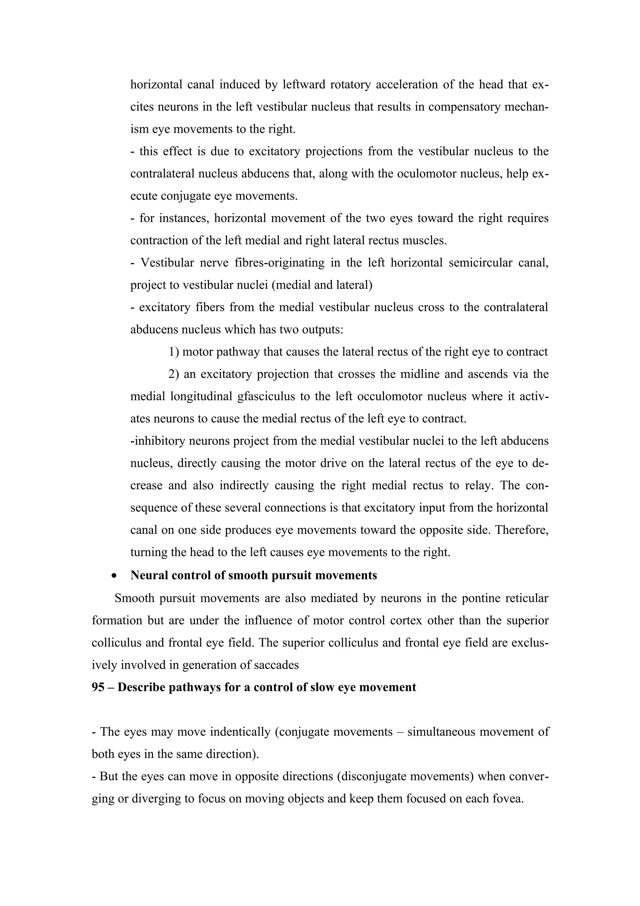 horizontal canal induced by leftward rotatory acceleration of the head that ex-
       cites neurons in the left vestibular nucleus that results in compensatory mechan-
       ism eye movements to the right.
       - this effect is due to excitatory projections from the vestibular nucleus to the
       contralateral nucleus abducens that, along with the oculomotor nucleus, help ex-
       ecute conjugate eye movements.
       - for instances, horizontal movement of the two eyes toward the right requires
       contraction of the left medial and right lateral rectus muscles.
       - Vestibular nerve fibres-originating in the left horizontal semicircular canal,
       project to vestibular nuclei (medial and lateral)
       - excitatory fibers from the medial vestibular nucleus cross to the contralateral
       abducens nucleus which has two outputs:
               1) motor pathway that causes the lateral rectus of the right eye to contract
               2) an excitatory projection that crosses the midline and ascends via the
       medial longitudinal gfasciculus to the left occulomotor nucleus where it activ-
       ates neurons to cause the medial rectus of the left eye to contract.
       -inhibitory neurons project from the medial vestibular nuclei to the left abducens
       nucleus, directly causing the motor drive on the lateral rectus of the eye to de-
       crease and also indirectly causing the right medial rectus to relay. The con-
       sequence of these several connections is that excitatory input from the horizontal
       canal on one side produces eye movements toward the opposite side. Therefore,
       turning the head to the left causes eye movements to the right.
   •   Neural control of smooth pursuit movements
    Smooth pursuit movements are also mediated by neurons in the pontine reticular
formation but are under the influence of motor control cortex other than the superior
colliculus and frontal eye field. The superior colliculus and frontal eye field are exclus-
ively involved in generation of saccades
95 – Describe pathways for a control of slow eye movement


- The eyes may move indentically (conjugate movements – simultaneous movement of
both eyes in the same direction).
- But the eyes can move in opposite directions (disconjugate movements) when conver-
ging or diverging to focus on moving objects and keep them focused on each fovea.
 