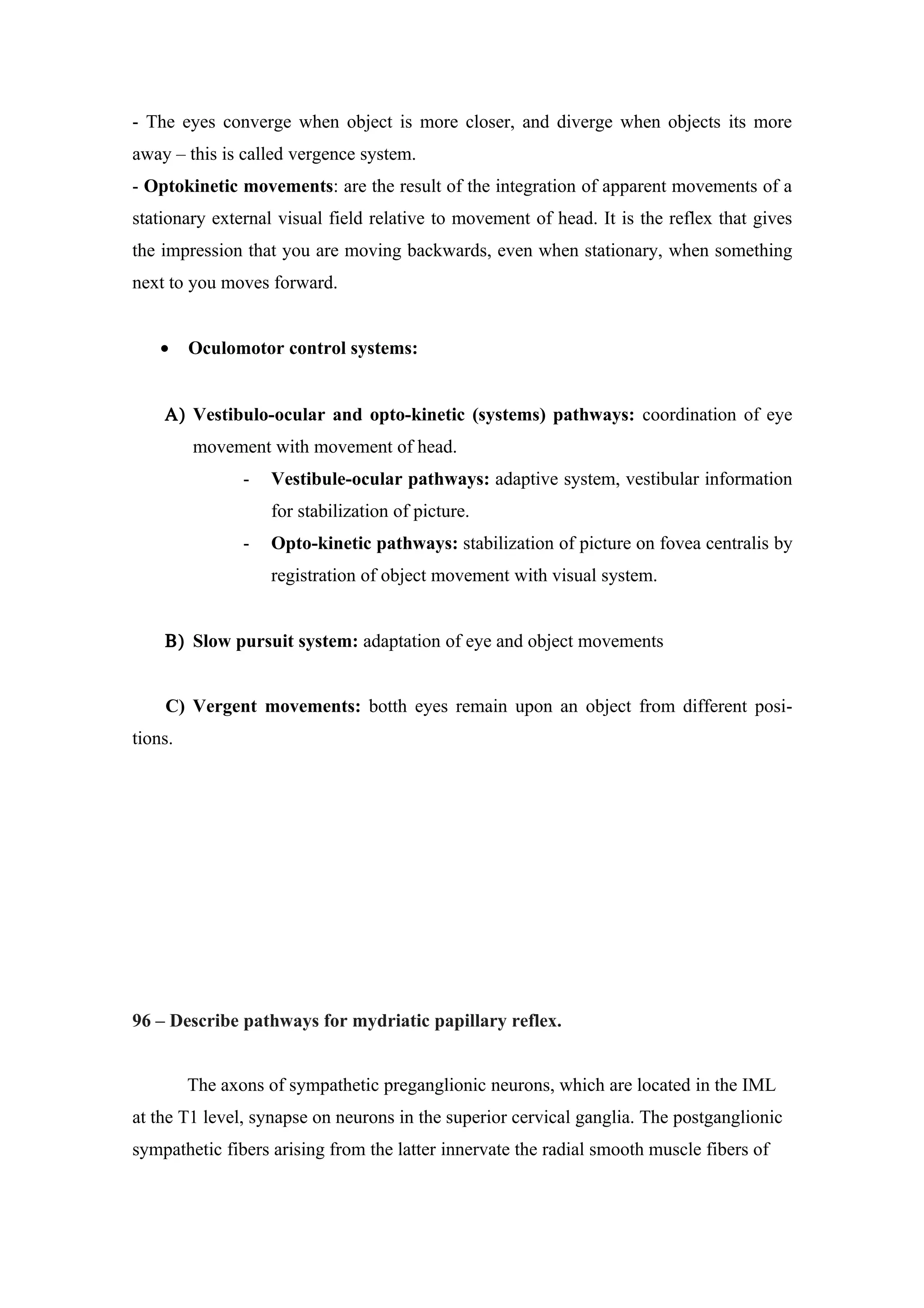 - The eyes converge when object is more closer, and diverge when objects its more
away – this is called vergence system.
- Optokinetic movements: are the result of the integration of apparent movements of a
stationary external visual field relative to movement of head. It is the reflex that gives
the impression that you are moving backwards, even when stationary, when something
next to you moves forward.


    •    Oculomotor control systems:


    Α) Vestibulo-ocular and opto-kinetic (systems) pathways: coordination of eye
         movement with movement of head.
                -   Vestibule-ocular pathways: adaptive system, vestibular information
                    for stabilization of picture.
                -   Opto-kinetic pathways: stabilization of picture on fovea centralis by
                    registration of object movement with visual system.


    Β) Slow pursuit system: adaptation of eye and object movements


    C) Vergent movements: botth eyes remain upon an object from different posi-
tions.




96 – Describe pathways for mydriatic papillary reflex.


         The axons of sympathetic preganglionic neurons, which are located in the IML
at the T1 level, synapse on neurons in the superior cervical ganglia. The postganglionic
sympathetic fibers arising from the latter innervate the radial smooth muscle fibers of
 