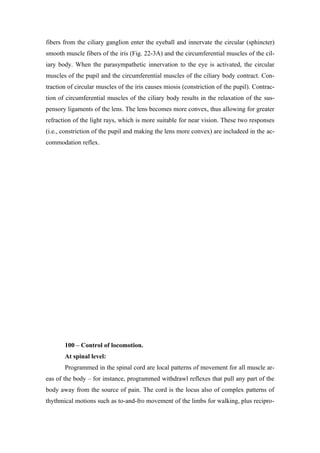 fibers from the ciliary ganglion enter the eyeball and innervate the circular (sphincter)
smooth muscle fibers of the iris (Fig. 22-3A) and the circumferential muscles of the cil-
iary body. When the parasympathetic innervation to the eye is activated, the circular
muscles of the pupil and the circumferential muscles of the ciliary body contract. Con-
traction of circular muscles of the iris causes miosis (constriction of the pupil). Contrac-
tion of circumferential muscles of the ciliary body results in the relaxation of the sus-
pensory ligaments of the lens. The lens becomes more convex, thus allowing for greater
refraction of the light rays, which is more suitable for near vision. These two responses
(i.e., constriction of the pupil and making the lens more convex) are includeed in the ac-
commodation reflex.




       100 – Control of locomotion.
       At spinal level:
       Programmed in the spinal cord are local patterns of movement for all muscle ar-
eas of the body – for instance, programmed withdrawl reflexes that pull any part of the
body away from the source of pain. The cord is the locus also of complex patterns of
thythmical motions such as to-and-fro movement of the limbs for walking, plus recipro-
 