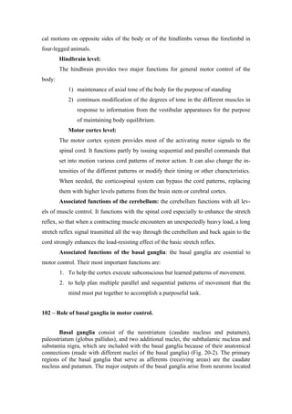 cal motions on opposite sides of the body or of the hindlimbs versus the forelimbd in
four-legged animals.
        Hindbrain level:
        The hindbrain provides two major functions for general motor control of the
body:
            1) maintenance of axial tone of the body for the purpose of standing
            2) continuos modification of the degrees of tone in the different muscles in
               response to information from the vestibular apparatuses for the purpose
               of maintaining body equilibrium.
            Motor cortex level:
        The motor cortex system provides most of the activating motor signals to the
        spinal cord. It functions partly by issuing sequential and parallel commands that
        set into motion various cord patterns of motor action. It can also change the in-
        tensities of the different patterns or modify their timing or other characteristics.
        When needed, the corticospinal system can bypass the cord patterns, replacing
        them with higher levels patterns from the brain stem or cerebral cortex.
        Associated functions of the cerebellum: the cerebellum functions with all lev-
els of muscle control. It functions with the spinal cord especially to enhance the stretch
reflex, so that when a contracting muscle encounters an unexpectedly heavy load, a long
stretch reflex signal trasmitted all the way through the cerebellum and back again to the
cord strongly enhances the load-resisting effect of the basic stretch reflex.
        Associated functions of the basal ganglia: the basal ganglia are essential to
motor control. Their most important functions are:
        1. To help the cortex execute subconscious but learned patterns of movement.
        2. to help plan multiple parallel and sequential patterns of movement that the
            mind must put together to accomplish a purposeful task.


102 – Role of basal ganglia in motor control.


       Basal ganglia consist of the neostriatum (caudate nucleus and putamen),
paleostriatum (globus pallidus), and two additional nuclei, the subthalamic nucleus and
substantia nigra, which are included with the basal ganglia because of their anatomical
connections (made with different nuclei of the basal ganglia) (Fig. 20-2). The primary
regions of the basal ganglia that serve as afferents (receiving areas) are the caudate
nucleus and putamen. The major outputs of the basal ganglia arise from neurons located
 