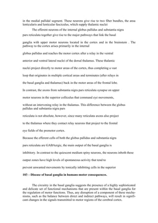 in the medial pallidal segment. These neurons give rise to two fiber bundles, the ansa
lenticularis and lenticular fasciculus, which supply thalamic nuclei
       The efferent neurons of the internal globus pallidus and substantia nigra
pars reticulata together give rise to the major pathways that link the basal

ganglia with upper motor neurons located in the cortex and in the brainstem . The
pathway to the cortex arises primarily in the internal

globus pallidus and reaches the motor cortex after a relay in the ventral

anterior and ventral lateral nuclei of the dorsal thalamus. These thalamic

nuclei project directly to motor areas of the cortex, thus completing a vast

loop that originates in multiple cortical areas and terminates (after relays in

the basal ganglia and thalamus) back in the motor areas of the frontal lobe.

In contrast, the axons from substantia nigra pars reticulata synapse on upper

motor neurons in the superior colliculus that command eye movements,

without an intervening relay in the thalamus. This difference between the globus
pallidus and substantia nigra pars

reticulata is not absolute, however, since many reticulata axons also project

to the thalamus where they contact relay neurons that project to the frontal

eye fields of the premotor cortex.

Because the efferent cells of both the globus pallidus and substantia nigra

pars reticulata are GABAergic, the main output of the basal ganglia is

inhibitory. In contrast to the quiescent medium spiny neurons, the neurons inboth these

output zones have high levels of spontaneous activity that tend to

prevent unwanted movements by tonically inhibiting cells in the superior

103 – Disease of basal ganglia in humans-motor consequences.


       The circuitry in the basal ganglia suggests the presence of a highly sophisticated
and delicate set of functional mechanisms that are present within the basal ganglia for
the regulation of motor functions. Thus, any disruption of a component of these mecha-
nisms, such as the balance between direct and indirect pathways, will result in signifi-
cant changes in the signals transmitted to motor regions of the cerebral cortex.
 