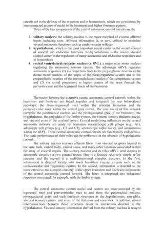 circuits act in the defense of the organism and in homeostasis, which are coordinated by
interconnected groups of nuclei in the brainstem and higher forebrain centers.
        Three of the key components of the central autonomic control circuits are the

   2. solitary nucleus: the solitary nucleus is the major recipient of visceral afferent
      inputs including taste. Afferent information is, in turn, utilized to modulate
      several autonomic functions such as cardiovascular reflexes
   3. hypothalamus, which is the most important neural center in the overall control
      of visceral and endocrine functions. he hypothalamus is the master visceral
      control center in the regulation of many autonomic and endocrine responses and
      in homeostasis
   4. rostral ventrolateral reticular nucleus (n RVL), a major relay motor nucleus
      regulating the autonomic nervous system. The adrenergic nRVL regulates
      autonomic responses (1) via projections both to the preganglionic neurons of the
      dorsal motor nucleus of the vagus of the parasympathetic system and to the
      preganglionic neurons of the intermediolateral nuclei of the sympathetic system
      and (2) via rostral projections to higher centers of the brain through the
      periventricular and the tegmental tracts of the brainstem.


        The nuclei forming the extensive central autonomic control network within the
brainstem and forebrain are linked together and integrated by two bidirectional
pathways: the (trans)tegmental tract within the reticular formation and the
periventricular tract within the central gray matter. The core nuclei of this network
comprise the parabrachial nucleus and the periaqueductal gray of the brainstem, the
hypothalamus, the amygdala of the limbic system, the visceral sensory thalamic nuclei,
and visceral areas of the cerebral cortex. Critical modulating influences on the central
autonomic network are made by brainstem noradrenergic cell groups (e.g., A1),
adrenergic cell groups (e.g., C1 and C3), serotonergic raphe nuclei, and interneurons
within the nRVL. These central autonomic control circuits are functionally endogenous.
The basic performance of their roles can be performed in the absence of hypothalamic
control.
        The solitary nucleus receives afferent fibers from visceral receptors located in
the taste buds, carotid body, carotid sinus, and many other locations associated within
the array of visceral organs. The solitary nucleus and its relay nRVL send outputs to
autonomic circuits via two general routes: One is a focused relatively simple reflex
circuitry and the second is a multidimensional complex circuitry. In the first,
information is directed locally into lower brainstem visceral circuits such as the
cardiovascular and respiratory centers. In the second, information is directed to the
more extensive and complex circuitry of the upper brainstem and forebrain components
of the central autonomic control network. The latter is integrated into behavioral
responses associated, for example, with the limbic system.


       The central autonomic control nuclei and centers are interconnected by the
tegmental tract and periventricular tract to and from the parabrachial nucleus,
periaqueductal gray, and such forebrain structures as the hypothalamus, amygdala,
visceral sensory centers, and areas of the thalamus and neocortex. In addition, neural
interconnections between these structures result in interactions directed to the
hypothalamus. Visceral sensory information derived from the solitary nucleus is relayed
 