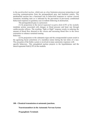 to the parabrachial nucleus, which acts as a key brainstem processor projecting to and
receiving communications from the periaqueductal gray and forebrain centers. The
parabrachial nucleus has a functional role in behavioral responses to various visceral
sensations including taste as is indicated by the prevention of previously conditioned
behavioral responses to gustatory cues in rodents following its destruction.
         The periaqueductal gray is a processor.
         (1) Its projections to the lateral tegmental receptive field (LTF) of the medulla
modulate actions associated with changes in blood pressure and heart rate through
cardiovascular reflexes. The resulting “fight or flight” response results in reducing the
amount of blood flow directed to the viscera and increasing blood flow to the lower
extremities to enhance sustained running
behaviors.
         (2) Its projections to the substantia nigra and the extrapyramidal system result in
the agonizing facial contortions of a marathon runner during the last miles of a race.
The amygdala of the limbic system is involved in many autonomic responses with
specific behaviors.. This amygdaloid nucleus projects to the hypothalamus and the
lateral tegmental field (LTF) in the medulla.




108 – Chemical transmission at autonomic junctions.

       Neurotransmitters in the Autonomic Nervous System

       Preganglionic Terminals
 