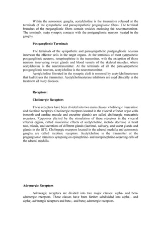 Within the autonomic ganglia, acetylcholine is the transmitter released at the
terminals of the sympathetic and parasympathetic preganglionic fibers. The terminal
branches of the preganglionic fibers contain vesicles enclosing the neurotransmitter.
The terminals make synaptic contacts with the postganglionic neurons located in the
ganglia.

       Postganglionic Terminals

       The terminals of the sympathetic and parasympathetic postganglionic neurons
innervate the effector cells in the target organs. At the terminals of most sympathetic
postganglionic neurons, norepinephrine is the transmitter, with the exception of those
neurons innervating sweat glands and blood vessels of the skeletal muscles, where
acetylcholine is the neurotransmitter. At the terminals of all the parasympathetic
postganglionic neurons, acetylcholine is the neurotransmitter.
       Acetylcholine liberated in the synaptic cleft is removed by acetylcholinesterase
that hydrolyzes the transmitter. Acetylcholinesterase inhibitors are used clinically in the
treatment of many diseases.


       Receptors:

       Cholinergic Receptors

        These receptors have been divided into two main classes: cholinergic muscarinic
and nicotinic receptors. Cholinergic receptors located in the visceral effector organ cells
(smooth and cardiac muscle and exocrine glands) are called cholinergic muscarinic
receptors. Responses elicited by the stimulation of these receptors in the visceral
effector organs, called muscarinic effects of acetylcholine, include decrease in heart
rate, miosis, and secretions of different glands (lacrimal, salivary, and sweat glands and
glands in the GIT). Cholinergic receptors located in the adrenal medulla and autonomic
ganglia are called nicotinic receptors. Acetylcholine is the transmitter at the
preganglionic terminals synapsing on epinephrine- and norepinephrine-secreting cells of
the adrenal medulla.




Adrenergic Receptors

       Adrenergic receptors are divided into two major classes: alpha- and beta-
adrenergic receptors. These classes have been further subdivided into alpha1- and
alpha2-adrenergic receptors and beta1- and beta2-adrenergic receptors.
 