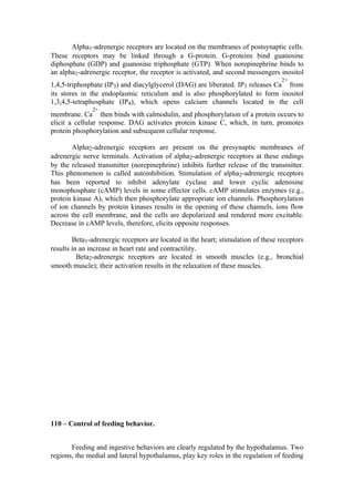 Alpha1-adrenergic receptors are located on the membranes of postsynaptic cells.
These receptors may be linked through a G-protein. G-proteins bind guanosine
diphosphate (GDP) and guanosine triphosphate (GTP). When norepinephrine binds to
an alpha1-adrenergic receptor, the receptor is activated, and second messengers inositol
                                                                                   2+
1,4,5-triphosphate (IP3) and diacylglycerol (DAG) are liberated. IP3 releases Ca from
its stores in the endoplasmic reticulum and is also phosphorylated to form inositol
1,3,4,5-tetraphosphate (IP4), which opens calcium channels located in the cell
               2+
membrane. Ca then binds with calmodulin, and phosphorylation of a protein occurs to
elicit a cellular response. DAG activates protein kinase C, which, in turn, promotes
protein phosphorylation and subsequent cellular response.

       Alpha2-adrenergic receptors are present on the presynaptic membranes of
adrenergic nerve terminals. Activation of alpha2-adrenergic receptors at these endings
by the released transmitter (norepinephrine) inhibits further release of the transmitter.
This phenomenon is called autoinhibition. Stimulation of alpha2-adrenergic receptors
has been reported to inhibit adenylate cyclase and lower cyclic adenosine
monophosphate (cAMP) levels in some effector cells. cAMP stimulates enzymes (e.g.,
protein kinase A), which then phosphorylate appropriate ion channels. Phosphorylation
of ion channels by protein kinases results in the opening of these channels, ions flow
across the cell membrane, and the cells are depolarized and rendered more excitable.
Decrease in cAMP levels, therefore, elicits opposite responses.

        Beta1-adrenergic receptors are located in the heart; stimulation of these receptors
results in an increase in heart rate and contractility.
          Beta2-adrenergic receptors are located in smooth muscles (e.g., bronchial
smooth muscle); their activation results in the relaxation of these muscles.




110 – Control of feeding behavior.


       Feeding and ingestive behaviors are clearly regulated by the hypothalamus. Two
regions, the medial and lateral hypothalamus, play key roles in the regulation of feeding
 