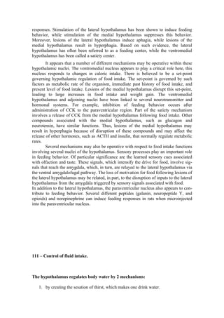responses. Stimulation of the lateral hypothalamus has been shown to induce feeding
behavior, while stimulation of the medial hypothalamus suppresses this behavior.
Moreover, lesions of the lateral hypothalamus induce aphagia, while lesions of the
medial hypothalamus result in hyperphagia. Based on such evidence, the lateral
hypothalamus has often been referred to as a feeding center, while the ventromedial
hypothalamus has been called a satiety center.
        It appears that a number of different mechanisms may be operative within these
hypothalamic nuclei. The ventromedial nucleus appears to play a critical role here, this
nucleus responds to changes in caloric intake. There is believed to be a set-point
governing hypothalamic regulation of food intake. The set-point is governed by such
factors as metabolic rate of the organism, immediate past history of food intake, and
present level of food intake. Lesions of the medial hypothalamus disrupt this set-point,
leading to large increases in food intake and weight gain. The ventromedial
hypothalamus and adjoining nuclei have been linked to several neurotransmitter and
hormonal systems. For example, inhibition of feeding behavior occurs after
administration of CCK to the paraventricular region. Part of the satiety mechanism
involves a release of CCK from the medial hypothalamus following food intake. Other
compounds associated with the medial hypothalamus, such as glucagon and
neurotensin, have similar functions. Thus, lesions of the medial hypothalamus may
result in hyperphagia because of disruption of these compounds and may affect the
release of other hormones, such as ACTH and insulin, that normally regulate metabolic
rates.
        Several mechanisms may also be operative with respect to food intake functions
involving several nuclei of the hypothalamus. Sensory processes play an important role
in feeding behavior. Of particular significance are the learned sensory cues associated
with olfaction and taste. These signals, which intensify the drive for food, involve sig-
nals that reach the amygdala, which, in turn, are relayed to the lateral hypothalamus via
the ventral amygdalofugal pathway. The loss of motivation for food following lesions of
the lateral hypothalamus may be related, in part, to the disruption of inputs to the lateral
hypothalamus from the amygdala triggered by sensory signals associated with food.
In addition to the lateral hypothalamus, the paraventricular nucleus also appears to con-
tribute to feeding behavior. Several different peptides (galanin, neuropeptide Y, and
opioids) and norepinephrine can induce feeding responses in rats when microinjected
into the paraventricular nucleus.




111 – Control of fluid intake.



The hypothalamus regulates body water by 2 mechanisms:

   1. by creating the sesation of thirst, which makes one drink water.
 