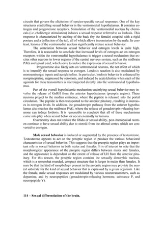 circuits that govern the elicitation of species-specific sexual responses. One of the key
structures controlling sexual behavior is the ventromedial hypothalamus. It contains es-
trogen and progesterone receptors. Stimulation of the ventromedial nucleus by chemi-
cals (i.e.,cholinergic stimulation) induces a sexual response referred to as lordosis. This
response is characterized by arching of the back (by the female) coupled with a rigid
posture and a deflection of the tail, all of which allows intromission by the male. In con-
trast, lesions of the ventromedial nucleus significantly reduce sexual behavior.
         The correlation between sexual behavior and estrogen levels is quite high.
Therefore, it is reasonable to conclude that increased levels of estrogen act on estrogen
receptors within the ventromedial hypothalamus to trigger a neural mechanism that ex-
cites other neurons in lower regions of the central nervous system, such as the midbrain
PAG and spinal cord, which serve to induce the expression of sexual behavior.
            Progesterone also likely acts on ventromedial neurons, the net effect of which
is to intensify the sexual response to estrogen. Lordosis reaction is also modulated by
monoaminergic inputs and acetylcholine. In particular, lordosis behavior is enhanced by
norepinephrine, suppressed by serotonin, and induced by acetylcholine when each of the
agonists for these transmitters is microinjected directly into the ventromedial hypothala-
mus.
         Part of the overall hypothalamic mechanism underlying sexual behavior may in-
volve the release of GnRH from the anterior hypothalamus (preoptic region). These
neurons project to the median eminence, where the peptide is released into the portal
circulation. The peptide is then transported to the anterior pituitary, resulting in increas-
es in estrogen levels. In addition, the gonadotropin pathway from the anterior hypotha-
lamus also reaches the midbrain PAG, where the release of gonadotropin-releasing hor-
mone can induce lordosis. It is reasonable to conclude that all of these mechanisms
come into play when sexual behavior occurs normally in humans.
         Ovarectomy does not reduce the libido or sexual ability, post-menopausal wom-
en continue to have sexual ability due to steroid from the afrenal cortex which are con-
verted to estrogen.

        Male sexual behavior is induced or augmented by the presence of testosterone.
Testosterone appears to act on the preoptic region to produce the various behavioral
characteristics of sexual behavior. This suggests that the preoptic region plays an impor-
tant role in sexual behavior in both males and females. It is of interest to note that the
morphological appearance of the preoptic region differs between males and females,
and the appearance is dependent on the extent of release of LH from the anterior pitu-
itary. For this reason, the preoptic region contains the sexually dimorphic nucleus,
which is a somewhat rounded, compact structure that is larger in males than females. It
may be that the kind of morphology present in the preoptic region may provide the neu-
ral substrate for the kind of sexual behavior that is expressed by a given organism. Like
the female, male sexual responses are modulated by various neurotransmitters, such as
dopamine, and by neuropeptides (gonadotropin-releasing hormone, substance P, and
neuropeptide Y).



114 – Sexual differentiation of the brain.
 