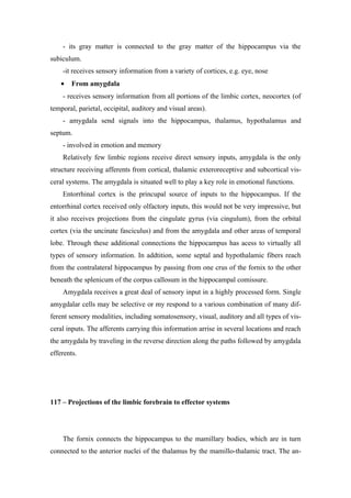 - its gray matter is connected to the gray matter of the hippocampus via the
subiculum.
    -it receives sensory information from a variety of cortices, e.g. eye, nose
    •   From amygdala
    - receives sensory information from all portions of the limbic cortex, neocortex (of
temporal, parietal, occipital, auditory and visual areas).
    - amygdala send signals into the hippocampus, thalamus, hypothalamus and
septum.
    - involved in emotion and memory
    Relatively few limbic regions receive direct sensory inputs, amygdala is the only
structure receiving afferents from cortical, thalamic exteroreceptive and subcortical vis-
ceral systems. The amygdala is situated well to play a key role in emotional functions.
    Entorrhinal cortex is the princupal source of inputs to the hippocampus. If the
entorrhinal cortex received only olfactory inputs, this would not be very impressive, but
it also receives projections from the cingulate gyrus (via cingulum), from the orbital
cortex (via the uncinate fasciculus) and from the amygdala and other areas of temporal
lobe. Through these additional connections the hippocampus has acess to virtually all
types of sensory information. In addtition, some septal and hypothalamic fibers reach
from the contralateral hippocampus by passing from one crus of the fornix to the other
beneath the splenicum of the corpus callosum in the hippocampal comissure.
    Amygdala receives a great deal of sensory input in a highly processed form. Single
amygdalar cells may be selective or my respond to a various combination of many dif-
ferent sensory modalities, including somatosensory, visual, auditory and all types of vis-
ceral inputs. The afferents carrying this information arrise in several locations and reach
the amygdala by traveling in the reverse direction along the paths followed by amygdala
efferents.




117 – Projections of the limbic forebrain to effector systems




    The fornix connects the hippocampus to the mamillary bodies, which are in turn
connected to the anterior nuclei of the thalamus by the mamillo-thalamic tract. The an-
 