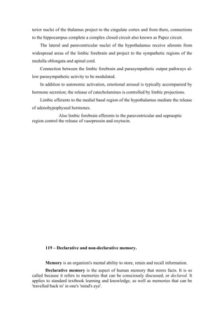 terior nuclei of the thalamus project to the cingulate cortex and from there, connections
to the hippocampus complete a complex closed circuit also known as Papez circuit.
    The lateral and paraventricular nuclei of the hypothalamus receive aferents from
widespread areas of the limbic forebrain and project to the sympathetic regions of the
medulla oblongata and apinal cord.
    Connection between the limbic forebrain and parasympathetic output pathways al-
low parasympathetic activity to be modulated.
    In addition to autonomic activation, emotional arousal is typically accompanied by
hormone secretion; the release of catecholamines is controlled by limbic projections.
    Limbic efferents to the medial basal region of the hypothalamus mediate the release
of adenohypophyseal hormones.
               Also limbic forebrain efferents to the paraventricular and supraoptic
region control the release of vasopressin and oxytocin.




       119 – Declarative and non-declarative memory.


       Memory is an organism's mental ability to store, retain and recall information.
         Declarative memory is the aspect of human memory that stores facts. It is so
called because it refers to memories that can be consciously discussed, or declared. It
applies to standard textbook learning and knowledge, as well as memories that can be
'travelled back to' in one's 'mind's eye'.
 
