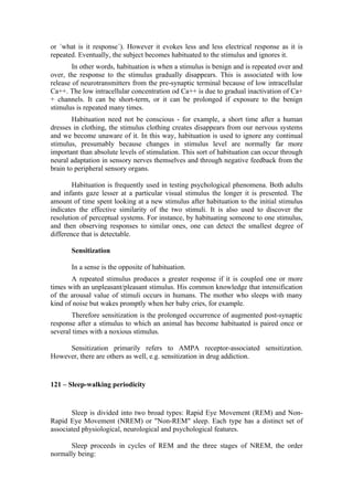 or ´what is it response´). However it evokes less and less electrical response as it is
repeated. Eventually, the subject becomes habituated to the stimulus and ignores it.
        In other words, habituation is when a stimulus is benign and is repeated over and
over, the response to the stimulus gradually disappears. This is associated with low
release of neurotransmitters from the pre-synaptic terminal because of low intracellular
Ca++. The low intracellular concentration od Ca++ is due to gradual inactivation of Ca+
+ channels. It can be short-term, or it can be prolonged if exposure to the benign
stimulus is repeated many times.
        Habituation need not be conscious - for example, a short time after a human
dresses in clothing, the stimulus clothing creates disappears from our nervous systems
and we become unaware of it. In this way, habituation is used to ignore any continual
stimulus, presumably because changes in stimulus level are normally far more
important than absolute levels of stimulation. This sort of habituation can occur through
neural adaptation in sensory nerves themselves and through negative feedback from the
brain to peripheral sensory organs.

        Habituation is frequently used in testing psychological phenomena. Both adults
and infants gaze lesser at a particular visual stimulus the longer it is presented. The
amount of time spent looking at a new stimulus after habituation to the initial stimulus
indicates the effective similarity of the two stimuli. It is also used to discover the
resolution of perceptual systems. For instance, by habituating someone to one stimulus,
and then observing responses to similar ones, one can detect the smallest degree of
difference that is detectable.

       Sensitization

       In a sense is the opposite of habituation.
       A repeated stimulus produces a greater response if it is coupled one or more
times with an unpleasant/pleasant stimulus. His common knowledge that intensification
of the arousal value of stimuli occurs in humans. The mother who sleeps with many
kind of noise but wakes promptly when her baby cries, for example.
       Therefore sensitization is the prolonged occurrence of augmented post-synaptic
response after a stimulus to which an animal has become habituated is paired once or
several times with a noxious stimulus.

     Sensitization primarily refers to AMPA receptor-associated sensitization.
However, there are others as well, e.g. sensitization in drug addiction.


121 – Sleep-walking periodicity


       Sleep is divided into two broad types: Rapid Eye Movement (REM) and Non-
Rapid Eye Movement (NREM) or "Non-REM" sleep. Each type has a distinct set of
associated physiological, neurological and psychological features.

      Sleep proceeds in cycles of REM and the three stages of NREM, the order
normally being:
 