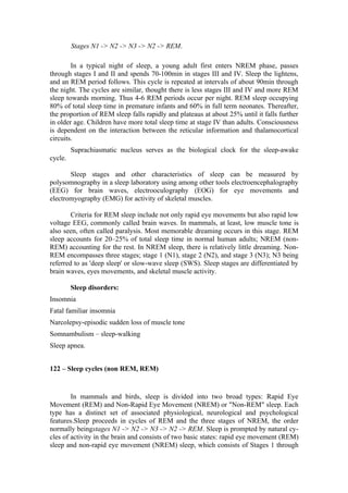Stages N1 -> N2 -> N3 -> N2 -> REM.

        In a typical night of sleep, a young adult first enters NREM phase, passes
through stages I and II and spends 70-100min in stages III and IV. Sleep the lightens,
and an REM period follows. This cycle is repeated at intervals of about 90min through
the night. The cycles are similar, thought there is less stages III and IV and more REM
sleep towards morning. Thus 4-6 REM periods occur per night. REM sleep occupying
80% of total sleep time in premature infants and 60% in full term neonates. Thereafter,
the proportion of REM sleep falls rapidly and plateaus at about 25% until it falls further
in older age. Children have more total sleep time at stage IV than adults. Consciousness
is dependent on the interaction between the reticular information and thalamocortical
circuits.
         Suprachiasmatic nucleus serves as the biological clock for the sleep-awake
cycle.

       Sleep stages and other characteristics of sleep can be measured by
polysomnography in a sleep laboratory using among other tools electroencephalography
(EEG) for brain waves, electrooculography (EOG) for eye movements and
electromyography (EMG) for activity of skeletal muscles.

        Criteria for REM sleep include not only rapid eye movements but also rapid low
voltage EEG, commonly called brain waves. In mammals, at least, low muscle tone is
also seen, often called paralysis. Most memorable dreaming occurs in this stage. REM
sleep accounts for 20–25% of total sleep time in normal human adults; NREM (non-
REM) accounting for the rest. In NREM sleep, there is relatively little dreaming. Non-
REM encompasses three stages; stage 1 (N1), stage 2 (N2), and stage 3 (N3); N3 being
referred to as 'deep sleep' or slow-wave sleep (SWS). Sleep stages are differentiated by
brain waves, eyes movements, and skeletal muscle activity.

         Sleep disorders:
Insomnia
Fatal familiar insomnia
Narcolepsy-episodic sudden loss of muscle tone
Somnambulism – sleep-walking
Sleep apnea.


122 – Sleep cycles (non REM, REM)


        In mammals and birds, sleep is divided into two broad types: Rapid Eye
Movement (REM) and Non-Rapid Eye Movement (NREM) or "Non-REM" sleep. Each
type has a distinct set of associated physiological, neurological and psychological
features.Sleep proceeds in cycles of REM and the three stages of NREM, the order
normally beingstages N1 -> N2 -> N3 -> N2 -> REM. Sleep is prompted by natural cy-
cles of activity in the brain and consists of two basic states: rapid eye movement (REM)
sleep and non-rapid eye movement (NREM) sleep, which consists of Stages 1 through
 