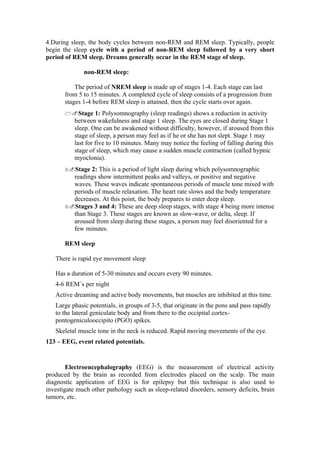 4.During sleep, the body cycles between non-REM and REM sleep. Typically, people
begin the sleep cycle with a period of non-REM sleep followed by a very short
period of REM sleep. Dreams generally occur in the REM stage of sleep.

              non-REM sleep:

           The period of NREM sleep is made up of stages 1-4. Each stage can last
       from 5 to 15 minutes. A completed cycle of sleep consists of a progression from
       stages 1-4 before REM sleep is attained, then the cycle starts over again.
       1.Stage      1: Polysomnography (sleep readings) shows a reduction in activity
           between wakefulness and stage 1 sleep. The eyes are closed during Stage 1
           sleep. One can be awakened without difficulty, however, if aroused from this
           stage of sleep, a person may feel as if he or she has not slept. Stage 1 may
           last for five to 10 minutes. Many may notice the feeling of falling during this
           stage of sleep, which may cause a sudden muscle contraction (called hypnic
           myoclonia).
       2.Stage  2: This is a period of light sleep during which polysomnographic
         readings show intermittent peaks and valleys, or positive and negative
         waves. These waves indicate spontaneous periods of muscle tone mixed with
         periods of muscle relaxation. The heart rate slows and the body temperature
         decreases. At this point, the body prepares to enter deep sleep.
       3.Stages 3 and 4: These are deep sleep stages, with stage 4 being more intense
         than Stage 3. These stages are known as slow-wave, or delta, sleep. If
         aroused from sleep during these stages, a person may feel disoriented for a
         few minutes.

       REM sleep

   There is rapid eye movement sleep

   Has a duration of 5-30 minutes and occurs every 90 minutes.
   4-6 REM´s per night
   Active dreaming and active body movements, but muscles are inhibited at this time.
   Large phasic potentials, in groups of 3-5, that originate in the pons and pass rapidly
   to the lateral geniculate body and from there to the occipital cortex-
   pontogeniculooccipito (PGO) spikes.
   Skeletal muscle tone in the neck is reduced. Rapid moving movements of the eye.
123 – EEG, event related potentials.


        Electroencephalography (EEG) is the measurement of electrical activity
produced by the brain as recorded from electrodes placed on the scalp. The main
diagnostic application of EEG is for epilepsy but this technique is also used to
investigate much other pathology such as sleep-related disorders, sensory deficits, brain
tumors, etc.
 
