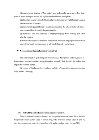 b) interpretative function of Wernicke´s area and angular gyrus as well as func-
tions of motor and speech areas are highly develped in this hemisphere.
       c) almost all people who is left hemisphere is dominant are right handed because
       motor areas are dominant.
       d) promoter of speech (Broca´s area) is dominant on the left. At birth, left poste-
       rior temporal lobe is usually larger than right.
       e) Wermick´s area was first used to interpret language from hearing, then latter
       also the reading
       f) Lesion of categorical/dominant hemisphere produces language disorders such
       as dyslexia(much more common in left handed people) and aphasia.


    Non-dominant hemisphere (representative)


       a) is specialized in spatiotemporal relations (e.g. Recognition of faces, music in-
terpretation, voice recognition, recognition of an object by their form) – dur to function
of parieto-occipital cortex
       b) Lesion of this hemisphere produces inability of recognition (cannot recognize
other people´s feelings)




    101 – Role of the cortical motor areas in motor control.
       Several areas of the cerebral cortex are designated as motor areas. These include
the primary motor cortex (area 4, motor strip, MI), premotor cortex (areas 6 and 8),
supplementary motor cortex (portion of area 6), and secondary motor cortex (MII).
 