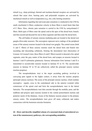 stimuli (e.g., sharp pricking); thermal and mechano-thermal receptors are activated by
stimuli that cause slow, burning pain; and polymodal receptors are activated by
mechanical stimuli as well as temperature (e.g., hot, cold, burning sensation)
       Information regarding fast and acute pain sensations is conducted to the CNS by
small, myelinated A fibers; conduction velocity in these fibers is much faster than that
of C fibers. Slow, chronic pain sensation is carried to the CNS by unmyelinated C
fibers. Both types of fibers enter the spinal cord at the apex of the dorsal horn, branch,
and then ascend and descend for one to three segments and then enter the dorsal horn.
       The cell bodies of sensory neurons mediating pain are located in the dorsal root
ganglia (first-order neurons). The nociceptors represent nerve endings of the peripheral
axons of the sensory neurons located in the dorsal root ganglia. The central axons (both
A and C fibers) of these sensory neurons reach the dorsal horn and branch into
ascending and descending collaterals, forming the dorsolateral tract (fasciculus) of
Lissauer. In Lissauer's tract, these fibers (A and C fibers) ascend or descend a few spinal
segments, enter the gray matter of the dorsal horn, and synapse on neurons located in
laminae I and II (substantia gelatinosa). Sensory information from laminae I and II is
transmitted to second-order neurons located in laminae IV to VI. The second-order
neurons in laminae IV to VI are collectively called the principal sensory nucleus
(nucleus proprius).
       The neospinothalamic tract is the major ascending pathway involved in
conveying pain signals to the higher centers; it arises from the nucleus proprius
(principal sensory nucleus). The axons of the principal sensory nucleus, which mediate
nociceptive   signals, cross to the contralateral side in the anterior (ventral) white
commissure of the spinal cord and form the neospinothalamic tract in the lateral
funiculus. The neospinothalamic tract then ascends through the medulla, pons, and the
midbrain and projects upon neurons located in the ventral posterolateral nucleus and
posterior nuclei of the thalamus. Axons of the thalamic neurons project to the primary
sensory cortex. The neospinothalamic tract gives off many collaterals and makes
connections with the brainstem reticular formation.




44 – Draw and describe simplified scheme of a neuronal chain of anterolateral sys-
tem of the somatosensory pathways, cite corresponding modalities.
 