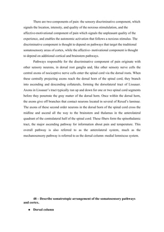 There are two components of pain: the sensory discriminative component, which
signals the location, intensity, and quality of the noxious stimululation, and the
affective-motivational component of pain which signals the unpleasant quality of the
experience, and enables the autonomic activation that follows a noxious stimulus. The
discriminative component is thought to depend on pathways that target the traditional
somatosensory areas of cortex, while the affective- motivational component is thought
to depend on additional cortical and brainstem pathways.
       Pathways responsible for the discriminative component of pain originate with
other sensory neurons, in dorsal root ganglia and, like other sensory nerve cells the
central axons of nociceptive nerve cells enter the spinal cord via the dorsal roots. When
these centrally projecting axons reach the dorsal horn of the spinal cord, they branch
into ascending and descending collaterals, forming the dorsolateral tract of Lissauer.
Axons in Lissauer’s tract typically run up and down for one or two spinal cord segments
before they penetrate the gray matter of the dorsal horn. Once within the dorsal horn,
the axons give off branches that contact neurons located in several of Rexed’s laminae.
The axons of these second order neurons in the dorsal horn of the spinal cord cross the
midline and ascend all the way to the brainstem and thalamus in the anterolateral
quadrant of the contralateral half of the spinal cord. These fibers form the spinothalamic
tract, the major ascending pathway for information about pain and temperature. This
overall pathway is also referred to as the anterolateral system, much as the
mechanosensory pathway is referred to as the dorsal column–medial lemniscus system.




      48 – Describe somatrotopic arrangement of the somatosensory pathways
and cortex.

      Dorsal column
 
