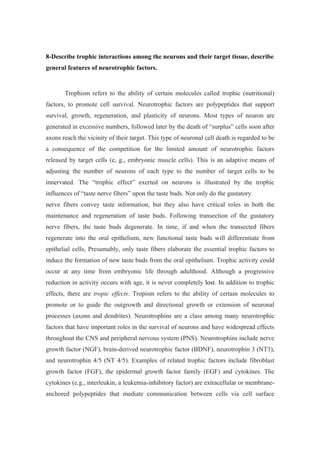 8-Describe trophic interactions among the neurons and their target tissue, describe
general features of neurotrophic factors.


       Trophism refers to the ability of certain molecules called trophic (nutritional)
factors, to promote cell survival. Neurotrophic factors are polypeptides that support
survival, growth, regeneration, and plasticity of neurons. Most types of neuron are
generated in excessive numbers, followed later by the death of “surplus” cells soon after
axons reach the vicinity of their target. This type of neuronal cell death is regarded to be
a consequence of the competition for the limited amount of neurotrophic factors
released by target cells (e, g., embryonic muscle cells). This is an adaptive means of
adjusting the number of neurons of each type to the number of target cells to be
innervated. The “trophic effect” exerted on neurons is illustrated by the trophic
influences of “taste nerve fibers” upon the taste buds. Not only do the gustatory
nerve fibers convey taste information, but they also have critical roles in both the
maintenance and regeneration of taste buds. Following transection of the gustatory
nerve fibers, the taste buds degenerate. In time, if and when the transected fibers
regenerate into the oral epithelium, new functional taste buds will differentiate from
epithelial cells, Presumably, only taste fibers elaborate the essential trophic factors to
induce the formation of new taste buds from the oral epithelium. Trophic activity could
occur at any time from embryonic life through adulthood. Although a progressive
reduction in activity occurs with age, it is never completely lost. In addition to trophic
effects, there are tropic effects. Tropism refers to the ability of certain molecules to
promote or to guide the outgrowth and directional growth or extension of neuronal
processes (axons and dendrites). Neurotrophins are a class among many neurotrophic
factors that have important roles in the survival of neurons and have widespread effects
throughout the CNS and peripheral nervous system (PNS). Neurotrophins include nerve
growth factor (NGF), brain-derived neurotrophic factor (BDNF), neurotrophin 3 (NT3),
and neurotrophin 4/5 (NT 4/5). Examples of related trophic factors include fibroblast
growth factor (FGF), the epidermal growth factor family (EGF) and cytokines. The
cytokines (e.g., interleukin, a leukemia-inhibitory factor) are extracellular or membrane-
anchored polypeptides that mediate communication between cells via cell surface
 