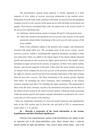 The discriminative general senses pathway is serially organized as a basic
sequence of three orders of neurons conveying information to the cerebral cortex.
Information from the body, limbs, and back of the head is conveyed from the peripheral
receptors over first-order neurons of the spinal nerves with cell bodies in the dorsal root
ganglia. Their heavily myelinated fibers enter the spinal cord as the medial bundle of
the dorsal roots and branch into
   (1) collaterals, which terminate mainly in laminae III and IV of the posterior horn
   (2) fibers that ascend in the ipsilateral fasciculi gracilis and cuneatus of the dorsal
       (posterior) column before terminating in the nuclei gracilis and cuneatus of the
       lower medulla.
       Some of the collaterals ending in the posterior horn synapse with interneurons
involved with spinal reflex arcs. The ascending axons of the dorsal column– medial
lemniscus pathway exhibit a somatotopically organized lamination according to body
area innervated. Fibers are added to the lateral aspect of the dorsal column (fasciculi
gracilis and cuneatus) at each successively higher spinal cord level. The medial– lateral
lamination at upper cervical levels consists, in sequence, of fibers from sacral, lumbar,
thoracic, and cervical segments of the body. Fibers from the sacral, lumbar, and lower
six thoracic levels compose the fasciculus gracilis of the posterior column and those of
the upper six thoracic and all cervical levels (includes innervation of the back of head)
form the fasciculus cuneatus. The fibers terminating in the nucleus gracilis originate
from below T6 (including the lower extremity); those terminating in the nucleus
cuneatus originate from above T6, including the upper extremities. The proprioceptive
fibers from the lower extremity ascend in the dorsolateral fasciculus with the fibers of
the lateral cervical system to the lateral cervical nucleus. Following neural processing
within the nucleus gracilis and nucleus cuneatus information is projected to the ventral
posterolateral (VPL) nucleus of the thalamus.
. There are somatotopic projections (1) from the medial lemniscus and spinothalamic
tracts to the VPL nucleus and (2) from the core and shell of VPL to somatosensory
cortex (areas 1, 2, 3a, and 3b).
      66 – Describe a projection of the visual information to the tectum,
hypothalamus and their functional significances.

       Neurons in the suprachiasmatic nucleus of the hypothalamus also appear to play
an important role in the sleep-wakefulness cycle. These neurons show a clear-cut
diurnal rhythm for light and darkness. They receive direct retinal inputs , and if the
 