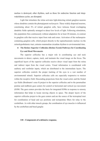 nucleus is destroyed, other rhythms, such as those for endocrine function and sleep-
wakefulness cycles, are disrupted.
       Light that stimulates the retina activates light-detecting retinal ganglion neurons
whose dendrites contain the photopigment melanopsin. These widely dispersed neurons,
constituting about 2% of retinal ganglion cells, have tortuous broad overlapping
dendritic fields optimally arranged to detect low levels of light. Following stimulation,
this population fires continuously without adaptation for at least 20 minutes, in contrast
to ganglion cells that receive input from rods and cones. Activation of the melanopsin-
containing ganglion cells, which project directly to the suprachiasmatic nucleus via the
retinohypothalamic tract, entrains mammalian circadian rhythms to environmental time.
      The Retino–Superior–Colliculus (Retino-Tectal) Pathways for Coordinating
       Eye and Head Movements
       The superior colliculus has a major role in coordinating eye and neck
movements to detect, capture, track, and maintain the visual image on the fovea. The
superficial layers of the superior colliculus receive direct visual input from the retina
and indirect input from the visual cortex. Visual information is coordinated with
auditory and vestibular inputs, which are distributed to the intermediate layers. The
superior colliculus controls the proper tracking of the eyes to a vast number of
environmental stimuli. Superior colliculus cells are especially responsive to motion
within the receptive field. Descending projections from the visual cortex and the frontal
eye fields (Brodmann’s area 8) project to the superior colliculus and to the paramedian
pontine and midbrain gaze centers for control or horizontal and vertical eye movement
(EOM. The gaze centers provides the basis for integrated EOMs in response to sensory
information that helps to locate moving objects in space. The deeper layers of the
superior colliculus project to the gaze centers and are the source of the tectospinal tract
for coordination of head and eye positions and tectopontine fibers for relay to the
cerebellum. As with other muscle groups, the coordination of eye muscles is influenced
by the cerebellum and basal ganglia




       118 – Components of a defensive response.
 