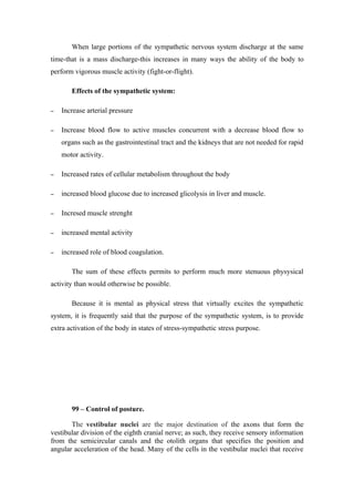 When large portions of the sympathetic nervous system discharge at the same
time-that is a mass discharge-this increases in many ways the ability of the body to
perform vigorous muscle activity (fight-or-flight).

       Effects of the sympathetic system:

−   Increase arterial pressure

−   Increase blood flow to active muscles concurrent with a decrease blood flow to
    organs such as the gastrointestinal tract and the kidneys that are not needed for rapid
    motor activity.

−   Increased rates of cellular metabolism throughout the body

−   increased blood glucose due to increased glicolysis in liver and muscle.

−   Incresed muscle strenght

−   increased mental activity

−   increased role of blood coagulation.

       The sum of these effects permits to perform much more stenuous physysical
activity than would otherwise be possible.

       Because it is mental as physical stress that virtually excites the sympathetic
system, it is frequently said that the purpose of the sympathetic system, is to provide
extra activation of the body in states of stress-sympathetic stress purpose.




       99 – Control of posture.

       The vestibular nuclei are the major destination of the axons that form the
vestibular division of the eighth cranial nerve; as such, they receive sensory information
from the semicircular canals and the otolith organs that specifies the position and
angular acceleration of the head. Many of the cells in the vestibular nuclei that receive
 