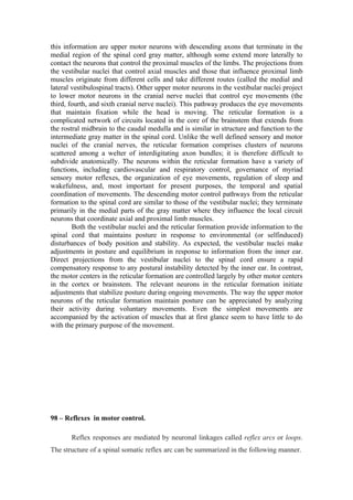 this information are upper motor neurons with descending axons that terminate in the
medial region of the spinal cord gray matter, although some extend more laterally to
contact the neurons that control the proximal muscles of the limbs. The projections from
the vestibular nuclei that control axial muscles and those that influence proximal limb
muscles originate from different cells and take different routes (called the medial and
lateral vestibulospinal tracts). Other upper motor neurons in the vestibular nuclei project
to lower motor neurons in the cranial nerve nuclei that control eye movements (the
third, fourth, and sixth cranial nerve nuclei). This pathway produces the eye movements
that maintain fixation while the head is moving. The reticular formation is a
complicated network of circuits located in the core of the brainstem that extends from
the rostral midbrain to the caudal medulla and is similar in structure and function to the
intermediate gray matter in the spinal cord. Unlike the well defined sensory and motor
nuclei of the cranial nerves, the reticular formation comprises clusters of neurons
scattered among a welter of interdigitating axon bundles; it is therefore difficult to
subdivide anatomically. The neurons within the reticular formation have a variety of
functions, including cardiovascular and respiratory control, governance of myriad
sensory motor reflexes, the organization of eye movements, regulation of sleep and
wakefulness, and, most important for present purposes, the temporal and spatial
coordination of movements. The descending motor control pathways from the reticular
formation to the spinal cord are similar to those of the vestibular nuclei; they terminate
primarily in the medial parts of the gray matter where they influence the local circuit
neurons that coordinate axial and proximal limb muscles.
        Both the vestibular nuclei and the reticular formation provide information to the
spinal cord that maintains posture in response to environmental (or selfinduced)
disturbances of body position and stability. As expected, the vestibular nuclei make
adjustments in posture and equilibrium in response to information from the inner ear.
Direct projections from the vestibular nuclei to the spinal cord ensure a rapid
compensatory response to any postural instability detected by the inner ear. In contrast,
the motor centers in the reticular formation are controlled largely by other motor centers
in the cortex or brainstem. The relevant neurons in the reticular formation initiate
adjustments that stabilize posture during ongoing movements. The way the upper motor
neurons of the reticular formation maintain posture can be appreciated by analyzing
their activity during voluntary movements. Even the simplest movements are
accompanied by the activation of muscles that at first glance seem to have little to do
with the primary purpose of the movement.




98 – Reflexes in motor control.

       Reflex responses are mediated by neuronal linkages called reflex arcs or loops.
The structure of a spinal somatic reflex arc can be summarized in the following manner.
 