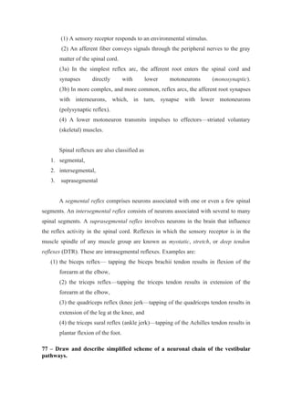 (1) A sensory receptor responds to an environmental stimulus.
        (2) An afferent fiber conveys signals through the peripheral nerves to the gray
        matter of the spinal cord.
        (3a) In the simplest reflex arc, the afferent root enters the spinal cord and
        synapses      directly         with      lower   motoneurons      (monosynaptic).
        (3b) In more complex, and more common, reflex arcs, the afferent root synapses
        with interneurons, which, in turn, synapse with lower motoneurons
        (polysynaptic reflex).
        (4) A lower motoneuron transmits impulses to effectors—striated voluntary
        (skeletal) muscles.


        Spinal reflexes are also classified as
   1. segmental,
   2. intersegmental,
   3.   suprasegmental


        A segmental reflex comprises neurons associated with one or even a few spinal
segments. An intersegmental reflex consists of neurons associated with several to many
spinal segments. A suprasegmental reflex involves neurons in the brain that influence
the reflex activity in the spinal cord. Reflexes in which the sensory receptor is in the
muscle spindle of any muscle group are known as myotatic, stretch, or deep tendon
reflexes (DTR). These are intrasegmental reflexes. Examples are:
   (1) the biceps reflex— tapping the biceps brachii tendon results in flexion of the
        forearm at the elbow,
        (2) the triceps reflex—tapping the triceps tendon results in extension of the
        forearm at the elbow,
        (3) the quadriceps reflex (knee jerk—tapping of the quadriceps tendon results in
        extension of the leg at the knee, and
        (4) the triceps sural reflex (ankle jerk)—tapping of the Achilles tendon results in
        plantar flexion of the foot.

77 – Draw and describe simplified scheme of a neuronal chain of the vestibular
pathways.
 