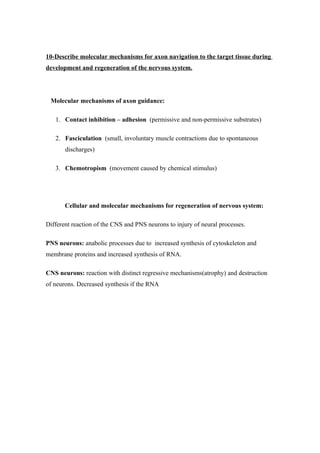 10-Describe molecular mechanisms for axon navigation to the target tissue during
development and regeneration of the nervous system.




 Molecular mechanisms of axon guidance:

   1. Contact inhibition – adhesion (permissive and non-permissive substrates)

   2. Fasciculation (small, involuntary muscle contractions due to spontaneous
       discharges)

   3. Chemotropism (movement caused by chemical stimulus)




       Cellular and molecular mechanisms for regeneration of nervous system:

Different reaction of the CNS and PNS neurons to injury of neural processes.

PNS neurons: anabolic processes due to increased synthesis of cytoskeleton and
membrane proteins and increased synthesis of RNA.

CNS neurons: reaction with distinct regressive mechanisms(atrophy) and destruction
of neurons. Decreased synthesis if the RNA
 