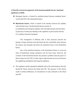11-Describe structural components of the hematoencephalic barrier, functional
significance of HEB.

    Meningeal barriers is formed by arachnoid placed between intradural blood
       vessels and CSF in the subarachnoid space.

    Blood-brain barrier, which is located at the interface between the capillary
       wall and brain tissue. The blood-brain barrier consists of:
       (1) endothelial cells lining the capillary wall with tight junctions between them,
       (2) processes of astrocytes abutting on the capillaries as perivascular end-feet,
       (3) a capillary basement membrane.


              This arrangement of different cells or their processes prevents the
       passage of large molecules from the blood into the extracellular space between
       the neurons and neuroglia and forms the anatomical basis of the blood-brain
       barrier.
              One of the beneficial functions of the blood-brain barrier is to prevent
       entry of blood-borne foreign substances into the brain tissue. However, the
       existence of this blood-brain barrier also presents a problem when the goal is to
       deliver drugs into the CNS. In other organs, tight junctions do not exist between
       the neighboring endothelial cells lining the capillaries.


      The capillaries and the ependymal epithelial cells of the choroid plexus form the
       blood-CSF barrier between the blood and CSF. The presence of this barrier
       results in distinct differences of concentration of some molecules in the blood
       and CSF
 