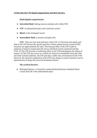 12-Describe the CNS liquid compartments and their barriers.


       Fluid (liquid) compartments:

      Interstitial fluid: bathing neurons and glial cells within CNS

      CSF: in subarachnoid space and ventricular system.

      Blood: in the meningeal vessels

      Intracellular fluid: in neurons and glial cells

        CSF: There are four main functions of the CSF. (1) The brain and spinal cord
float in the CSF because the specific gravities of these central nervous system (CNS)
structures are approximately the same. This buoyant effect of the CSF results in
reduction of traction exerted upon the nerves and blood vessels connected with the
CNS. (2) The CSF provides a cushioning effect on the CNS and dampens the effects of
trauma. (3) The CSF also serves as a vehicle for removal of metabolites from the CNS.
(4) Under normal conditions, the CSF provides a stable ionic environment for the CNS.
However, the chemical composition of the CSF may change in certain situations such as
administration of drugs that cross the blood-brain barrier.

       The cerebral barriers:

      Meningeal barriers: is formed by arachnoid placed between intradural blood
       vessels and CSF in the subarachnoid space
 
