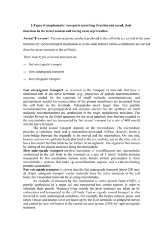 2-Types of axoplasmatic transports according direction and speed, their
functions in the intact neuron and during axon regeneration.

Axonal Transport: Various secretory products produced in the cell body are carried to the axon
terminals by special transport mechanism as in the same manner various constituents are carried
from the axon terminals to the cell body.

Three main types of axonal transport are:

⇒   fast anterograde transport

⇒   slow anterograde transport

⇒   fast retrograde transport.


Fast anterograde transport is involved in the transport of materials that have a
functional role at the nerve terminals (e.g., precursors of peptide neurotransmitters,
enzymes needed for the synthesis of small molecule neurotransmitters, and
glycoproteins needed for reconstitution of the plasma membrane) are trasported from
the cell body to the terminals. Polypeptides much larger than final peptide
neurotransmitters (pre-propeptides) and enzymes needed for the synthesis of small
molecule neurotransmitters are synthesized in the rough endoplasmic reticulum. The
vesicles formed in the Golgi apparatus for the axon terminals then become attached to
the microtubules and are transported by fast axonal transport (at a rate of 400 mm/d)
into the nerve terminal.
        The rapid axonal transport depends on the microtubules. The microtubule
provides a stationary track and a microtubule-associated ATPase (kinesin) forms a
cross-bridge between the organelle to be moved and the microtubule. On one end,
kinesin contains two globular heads that bind to the microtubule, and on the other end, it
has a fan-shaped tail that binds to the surface of an organelle. The organelle then moves
by sliding of the kinesin molecule along the microtubule
Slow anterograde transport involves movement of neurofilaments and microtubules
synthesized in the cell body to the terminals at a rate of 5 mm/d. Soluble proteins
transported by this mechanism include actin, tubulin (which polymerizes to form
microtubules), proteins that make up neurofilaments, myosin, and a calcium-binding
protein (calmodulin).
Fast retrograde transport is slower than the fast anterograde transport (about 200 mm/
d). Rapid retrograde transport carries materials from the nerve terminals to the cell
body; the transported materials travel along microtubules.
        An example of transport by this mechanism is nerve growth factor (NGF), a
peptide synthesized by a target cell and transported into certain neurons in order to
stimulate their growth. Materials lying outside the axon terminals are taken up by
endocytosis and transported to the cell body. Fast retrograde axonal transport is also
involved in some pathological conditions. For example, the herpes simplex, polio, and
rabies viruses and tetanus toxin are taken up by the axon terminals in peripheral nerves
and carried to their cell bodies in the central nervous system (CNS) by rapid retrograde
transport.
 