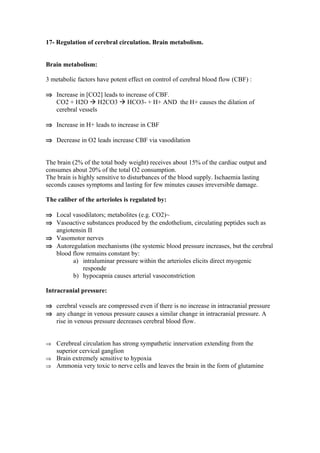 17- Regulation of cerebral circulation. Brain metabolism.


Brain metabolism:

3 metabolic factors have potent effect on control of cerebral blood flow (CBF) :

⇒ Increase in [CO2] leads to increase of CBF.
  CO2 + H2O  H2CO3  HCO3- + H+ AND the H+ causes the dilation of
  cerebral vessels

⇒ Increase in H+ leads to increase in CBF

⇒ Decrease in O2 leads increase CBF via vasodilation


The brain (2% of the total body weight) receives about 15% of the cardiac output and
consumes about 20% of the total O2 consumption.
The brain is highly sensitive to disturbances of the blood supply. Ischaemia lasting
seconds causes symptoms and lasting for few minutes causes irreversible damage.

The caliber of the arterioles is regulated by:

⇒ Local vasodilators; metabolites (e.g. CO2)~
⇒ Vasoactive substances produced by the endothelium, circulating peptides such as
  angiotensin II
⇒ Vasomotor nerves
⇒ Autoregulation mechanisms (the systemic blood pressure increases, but the cerebral
  blood flow remains constant by:
        a) intraluminar pressure within the arterioles elicits direct myogenic
            responde
        b) hypocapnia causes arterial vasoconstriction

Intracranial pressure:

⇒ cerebral vessels are compressed even if there is no increase in intracranial pressure
⇒ any change in venous pressure causes a similar change in intracranial pressure. A
  rise in venous pressure decreases cerebral blood flow.


⇒ Cerebreal circulation has strong sympathetic innervation extending from the
    superior cervical ganglion
⇒ Brain extremely sensitive to hypoxia
⇒ Ammonia very toxic to nerve cells and leaves the brain in the form of glutamine
 