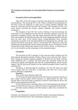 18- Formation and absorption of cerebrospinal fluid. Function of cerebrospinal
fluid.


       Formation of the Cerebrospinal fluid:

        About 70% of the CSF present in the brain and spinal cord is produced by the
choroid plexuses. The remaining 30% of CSF, which is secreted by the parenchyma of
the brain, crosses the ependyma (a single layer of ciliated columnar epithelial cells
lining the ventricular system) and enters the ventricles. The formation of CSF is an
active process involving the enzyme carbonic anhydrase and specific transport
mechanisms.
        The formation of the CSF first involves filtration of the blood through the
fenestrations of the endothelial cells that line the choroidal capillaries. However, the
movement of peptides, proteins, and other larger molecules from this filtrate into the
CSF is prevented by the tight junctions that exist in the neighboring epithelial cells that
form the outer layer of the choroid plexus. Energy-dependent active transport
mechanisms are present in the choroidal epithelium for transporting Na+ and Mg2+ ions
into the CSF and for removing K+ and Ca2+ ions from the CSF. Water flows across the
epithelium for maintaining the osmotic balance. Normally, the rate of formation of CSF
is about 500 mL/day and the total volume of CSF is 90 to 140 mL, of which about 23
mL is in the ventricles, and the remaining is in the subarachnoid space.

       Circulation:

        The movement of CSF is pulsatile. It flows from the lateral ventricles into the
third ventricle through the foramina of Monro where it mixes with more CSF. Then, it
flows through the cerebral aqueduct (aqueduct of Sylvius) into the fourth ventricle,
where additional CSF is secreted. The fluid leaves the ventricular system via the
foramina of Luschka and Magendie and enters the cerebellomedullary cistern (cisterna
magna). The CSF then travels rostrally over the cerebral hemisphere where it enters the
arachnoid villi.
        Absorption: is made throught the arachidonic vili. The CSF drains into dural
venous sinuses, there are valves here, so fluid flows only from vili to veins where
pressure difference is appropriate.
        Functions:
        There are four main functions of the CSF.
        (1) The brain and spinal cord float in the CSF because the specific gravities of
these central nervous system (CNS) structures are approximately the same. This
buoyant effect of the CSF results in reduction of traction exerted upon the nerves and
blood vessels connected with the CNS.
        (2) The CSF provides a cushioning effect on the CNS and dampens the effects of
trauma. (3) The CSF also serves as a vehicle for removal of metabolites from the CNS.
        (4) Under normal conditions, the CSF provides a stable ionic environment for
the CNS.
        Composition:

Normally, very little protein is present in the CSF, and this is the primary difference
between CSF and blood serum. The concentrations of glucose, as well as
 