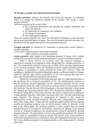 20- Receptor, synaptic and action potential-description

Receptor potential: whatever the stimulus that excites the receptor, its immediate
effect is to arrange the membrane potential of the receptor. This change is called
receptor potential.
Different receptors can be excited, either:
           a) By mechanical deformation that stretches the receptor membrane and
               opens ion channels.
           b) By application of a chemical to the membrane
           c) By change of temperature
           d) By eletromagnetic radiation
When the receptor potential rises above the threshold for eliciting an action potential,
the the action potential begins to appear. The more the receptor potential rises above the
threshold level, the greater becomes the action potential frequency

Synaptic potential: an interaction of a transmitter on postsynaptic neuron initiates a
synaptic potential.
Can be either: EPSP (excitatory postsynaptic potential)
                 IPSP (inhibitory postsynaptic potential)
Action potential: rapid change in the membrane potential. It begins with a sudden
change from the normal resting membrane potential to a positive membrane potential.
        When a neuron receives an excitatory input, the neuronal membrane is
depolarized, resulting in an opening of some voltage-gated Na+ channels and influx of
Na+ . The accumulation of positive charges due to influx of Na+ promotes depolarization
of the neuronal membrane. When the membrane potential reaches threshold potential,
the chances of generating an action potential are about 50%. However, when the
membrane is depolarized beyond the threshold potential, a sufficient number of voltage-
gated Na+ channels open, relative permeability of Na+ ions is greater than that of K+
ions, and action potentials are generated with certainty.
        During the rising phase of the action potential, there is a rapid depolarization of
the membrane due to increased permeability of Na+. The depolarization continues so
that the membrane potential approaches the Na+ equilibrium potential. The part of the
action potential where the inside of the neuron is positive relative to the outside is called
the overshoot. Towards the end of the rising phase of the action potential, voltage-gated
Na+ channels are inactivated, and the influx of Na+ through these channels is stopped.
During the falling phase of the action potential, the neuron is repolarized by opening of
voltage-gated K+ channels, which allows increased efflux of K+ from the neuron through
these channels. The opening of voltage-gated K+ channels is also caused by
depolarization of the neuronal membrane. Because these voltage-gated K+ channels
open with a delay (about 1 msec) after the membrane depolarization and their opening
rectifies the membrane potential, they are called delayed rectifier K+ channels. At the
end of the falling phase, the membrane potential is more negative than the resting
potential because of increased K+ permeability caused by the opening of the delayed
rectifier K+ channels in addition to the already present resting K+ permeability through
nongated channels. The permeability is closer to the equilibrium potential of K+ because
there is little Na+ permeability during this period. This portion of the action potential is
called after-hyperpolarization or undershoot. Once after-hyperpolarization has occurred,
the resting membrane potential is restored gradually as the voltage-gated K+ channels
close again.
 