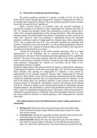 21 – Ionic basis of membrane potential changes

        The resting membrane potential of a neuron is usually -65 mV. At rest, Na+
influx into the neuron through open nongated Na+ channels is balanced by the efflux of
K+ through open nongated K+ channels. Thus, the membrane potential remains constant
closer (but not equal) to the K+ equilibrium.
        When a neuron receives an excitatory input, the neuronal membrane is
depolarized, resulting in an opening of some voltage-gated Na+ channels and influx of
Na+. Na+ channels are normally closed. The accumulation of positive charges due to
influx of Na+ promotes depolarization of the neuronal membrane. When the membrane
potential reaches threshold potential, the chances of generating an action potential are
about 50%. However, when the membrane is depolarized beyond the threshold
potential, a sufficient number of voltage-gated Na+ channels open, relative permeability
of Na+ ions is greater than that of K+ ions, and action potentials are generated with
certainty. Generation of an action potential is an all-or-nothing phenomenon. Because
the concentration of Na+ channels is relatively high at the axon hillock, this is the site of
generation of action potentials in a neuron.
          During the rising phase of the action potential generation, there is a rapid
depolarization of the membrane due to increased permeability of Na+. The
depolarization continues so that the membrane potential approaches the Na+ equilibrium
potential. The part of the action potential where the inside of the neuron is positive
relative to the outside is called the overshoot. Towards the end of the rising phase of the
action potential, voltage-gated Na+ channels are inactivated, and the influx of Na+
through these channels is stopped.
During the falling phase of the action potential, the neuron is repolarized by opening of
voltage-gated K+ channels, which allows increased efflux of K+ from the neuron through
these channels. The opening of voltage-gated K+ channels is also caused by
depolarization of the neuronal membrane. Because these voltage-gated K+ channels
open with a delay (about 1 msec) after the membrane depolarization and their opening
rectifies the membrane potential, they are called delayed rectifier K+ channels. At the
end of the falling phase, the membrane potential is more negative than the resting
potential because of increased K+ permeability caused by the opening of the delayed
rectifier K+ channels in addition to the already present resting K+ permeability through
nongated channels. The permeability is closer to the equilibrium potential of K+ because
there is little Na+ permeability during this period. This portion of the action potential is
called after-hyperpolarization or undershoot. Once after-hyperpolarization has occurred,
the resting membrane potential is restored gradually as the voltage-gated K+ channels
close again.

   The sodium channel exists in the following three states: resting, activated, or
inactivated.

   •   Resting state: During this state, the activation gate closes the channel pore
       while the inactivation gate is open. With the channel pore closed, Na+ cannot
       flow into the neuron.
   •   Activated state: During the rising phase of action potential, both activation and
       inactivation gates are open, and Na+ ions flow into the neuron.
   •   Inactivated state: During this state, the inactivation gate closes the channel
       pore while the activation gate is still open. Even though the activation gate is
       open, Na+ cannot flow into the neuron. The neuron cannot be activated until the
 
