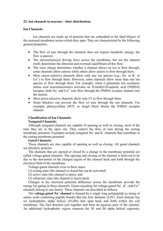 22- Ion channels in neurons – their distributions

Ion Channels:

.      Ion channels are made up of proteins that are embedded in the lipid bilayer of
the neuronal membrane across which they span. They are characterized by the following
general properties.

   •   The flow of ions through the channels does not require metabolic energy; the
       flow is passive.
   •   The electrochemical driving force across the membrane, but not the channel
       itself, determines the direction and eventual equilibrium of this flow.
   •   The ionic charge determines whether a channel allows an ion to flow through;
       some channels allow cations while others allow anions to flow through them.
   •   Most cation-selective channels allow only one ion species (e.g., Na+ or K+ or
       Ca2+) to flow through them. However, some channels allow more than one ion
       species to flow through them. For example, when L-glutamate (an excitatory
       amino acid neurotransmitter) activates an N-methyl-D-aspartic acid (NMDA)
       receptor, both Na+ and Ca2+ ions flow through the NMDA receptor channel into
       the neuron.
   •   Most anion-selective channels allow only Cl- to flow through them.
   •   Some blockers can prevent the flow of ions through the ion channels. For
       example, phencyclidine (PCP, or Angel Dust) blocks the NMDA receptor
       channel.

    Classification of Ion Channels:
    Nongated Channels:
    Although nongated channels are capable of opening as well as closing, most of the
time they are in the open site. They control the flow of ions during the resting
membrane potential. Examples include nongated Na+ and K+ channels that contribute to
the resting membrane potential.
    Gated Channels:
    These channels are also capable of opening as well as closing. All gated channels
are allosteric proteins
    The channels that are opened or closed by a change in the membrane potential are
called voltage-gated channels. The opening and closing of the channel is believed to be
due to the movement of the charged region of the channel back and forth through the
electrical field of the membrane.
    Voltage-gated channels exist in three states:
    (1) resting state (the channel is closed but can be activated)
    (2) active state (the channel is open), and
    (3) refractory state (the channel is inactivated).
    Changes in the electrical potential difference across the membrane provide the
energy for gating in these channels. Genes encoding for voltage-gated Na+, K+, and Ca2+
channels belong to one family. These channels are described as follows.
    The voltage-gated Na+ channel is formed by a single long polypeptide (a string of
amino acids containing peptide bonds) that has four domains (I-IV). Each domain has
six hydrophobic alpha helices (S1aS6) that span back and forth within the cell
membrane. The four domains join together and form an aqueous pore of the channel.
An additional hydrophobic region connects the S5 and S6 alpha helical segments,
 