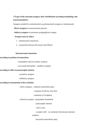 3-Types of the neuronal synapses, their classification according morphology and
                 neurotransmitters.

                 Synapses needed for communication e.g.interneuronal synapses or intermuscular

                  Direct synapses in neuromuscular junction

                  Indirect synapses in autonomic postganglionic synapse

                   Synapses may be either:

                    1. interneuronal connections

                    2. connections between the neuron and effector



                    Interneuronal connections

according to position of connections:

                      - axodendritic and axo somatic synapses

                      - axo-axonal and dendro – dendritic synapses

according to effect on postsynaptic element

                        -excitatory synapses

                        -inhibitory synapses

according to transmission of the excitation

                        - eletric synapses: - reduced extracellular space

                                            - transport of info by ionic flow

                                            -continuity of cytoplasm

                         -chemical synapses: -presynaptic termination

                                               - postsynaptic element

                                               - active zone

                                               - synaptic cleft – no continuity between pre and post-
                                          synapses

                                               -increased extracellular space
 
