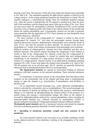 forming a pore loop. The presence of this pore loop makes the channel more permeable
to Na+ than to K+. The membrane-spanning S4 alpha helical segment is believed to be
voltage sensitive. At the resting membrane potential, the channel pore is closed. The S4
segment undergoes a conformational change when the membrane potential changes
(e.g., when the neuron is depolarized), the S4 segment is pushed away from the inner
side of the membrane, and the channel gate opens, allowing an influx of Na + ions. There
are some cases where Na+ permeability is blocked. Tetrodotoxin (TTX), a toxin isolated
from the ovaries of Japanese puffer fish, binds to the sodium channel on the outside and
blocks the sodium permeability pore. Consequently, neurons are not able to generate
action potentials after the application of TTX. These channels are also blocked by local
anesthetic drugs (e.g., lidocaine).
    The basic structure of the voltage-gated Ca2+ channel is similar to that of the
voltage-gated Na+ channel. Ca2+ ions enter the postsynaptic neurons through these
channels and activate enzymes. Depolarization of presynaptic nerve terminals results in
entry of Ca2+ ions into the terminal via these channels. An increase in the levels of
intracellular Ca2+ results in the release of transmitters from presynaptic nerve terminals.
Different varieties of voltage-gated K+ channels have been identified, and they serve
different functions. The general scheme describing the components of this channel is
similar to that of the voltage-gated Na+ channel, except that the voltage-gated K+
channel consists of four polypeptides. It should be recalled that each polypeptide
contributing to the formation of a large protein molecule is called a subunit. Each
subunit of a voltage-gated K+ channel consists of six alpha-helical membrane-spanning
segments (S1 a S6). A pore loop makes the channel more permeable to K + than to Na+.
The S4 segment acts as an activation gate. The K+ channels are generally blocked by
chemicals such as tetraethylammonium (TEA) or 4-aminopyridine.
        The ligand-gated channels are opened by noncovalent binding of chemical
substances with their receptors on the neuronal membrane. These chemical substances
include:
        (1) transmitters or hormones present in the extracellular fluid that bind to their
receptors on the extracellular side of the channel and bring about a conformational
change to open the channel (e.g., acetylcholine, Î³-aminobutyric acid [GABA], or
glycine); and
        (2) an intracellular second messenger (e.g., cyclic adenosine monophosphate,
which is activated by a transmitter such as norepinephrine). The second messenger can
open the channel (1) directly by binding to the channel and causing a conformational
change or (2) indirectly by phosphorylating the channel protein in the presence of a
protein kinase and causing a conformational change; this effect on the channel is
reversed by dephosphorylation catalyzed by a protein phosphatase. Genes encoding for
transmitter-gated channels (e.g., channels activated by acetylcholine, GABA, or
glycine) and genes encoding for voltage-gated channels belong to different families.
Mechanically gated channels open by a mechanical stimulus and include the channels
involved in producing generator potentials of stretch and touch receptors.

23 – Spreading of membrane potentials. Length and time constant of the
membrane.

       An action potential elicited at any one point on an excitable membrane usually
excites adjacent portions of the membrane, resulting in the propagation of the action
potential.
 