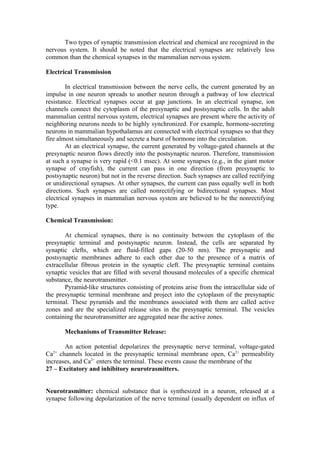 Two types of synaptic transmission electrical and chemical are recognized in the
nervous system. It should be noted that the electrical synapses are relatively less
common than the chemical synapses in the mammalian nervous system.

Electrical Transmission

        In electrical transmission between the nerve cells, the current generated by an
impulse in one neuron spreads to another neuron through a pathway of low electrical
resistance. Electrical synapses occur at gap junctions. In an electrical synapse, ion
channels connect the cytoplasm of the presynaptic and postsynaptic cells. In the adult
mammalian central nervous system, electrical synapses are present where the activity of
neighboring neurons needs to be highly synchronized. For example, hormone-secreting
neurons in mammalian hypothalamus are connected with electrical synapses so that they
fire almost simultaneously and secrete a burst of hormone into the circulation.
        At an electrical synapse, the current generated by voltage-gated channels at the
presynaptic neuron flows directly into the postsynaptic neuron. Therefore, transmission
at such a synapse is very rapid (<0.1 msec). At some synapses (e.g., in the giant motor
synapse of crayfish), the current can pass in one direction (from presynaptic to
postsynaptic neuron) but not in the reverse direction. Such synapses are called rectifying
or unidirectional synapses. At other synapses, the current can pass equally well in both
directions. Such synapses are called nonrectifying or bidirectional synapses. Most
electrical synapses in mammalian nervous system are believed to be the nonrectifying
type.

Chemical Transmission:

       At chemical synapses, there is no continuity between the cytoplasm of the
presynaptic terminal and postsynaptic neuron. Instead, the cells are separated by
synaptic clefts, which are fluid-filled gaps (20-50 nm). The presynaptic and
postsynaptic membranes adhere to each other due to the presence of a matrix of
extracellular fibrous protein in the synaptic cleft. The presynaptic terminal contains
synaptic vesicles that are filled with several thousand molecules of a specific chemical
substance, the neurotransmitter.
       Pyramid-like structures consisting of proteins arise from the intracellular side of
the presynaptic terminal membrane and project into the cytoplasm of the presynaptic
terminal. These pyramids and the membranes associated with them are called active
zones and are the specialized release sites in the presynaptic terminal. The vesicles
containing the neurotransmitter are aggregated near the active zones.

       Mechanisms of Transmitter Release:

       An action potential depolarizes the presynaptic nerve terminal, voltage-gated
Ca channels located in the presynaptic terminal membrane open, Ca2+ permeability
  2+

increases, and Ca2+ enters the terminal. These events cause the membrane of the
27 – Excitatory and inhibitory neurotrasmitters.


Neurotrasmitter: chemical substance that is synthesized in a neuron, released at a
synapse following depolarization of the nerve terminal (usually dependent on influx of
 