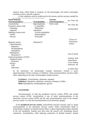 calcium ions), which binds to receptors on the postsynaptic cell and/or presynaptic
      terminal to elicit a specific response.
              (1) the substance must be synthesized in the neuron, and the enzymes needed for
      its synthesis must be present in the neuron;
Small Molecule it must be released in sufficient quantity to elicit a response from the
              (2)                                         Gaseous
Neurotransmittersneuron or cell located in the effector Neurotransmitters
      postsynaptic                   Neuropeptides        organ;
Acetylcholine(3) mechanisms forOpioid peptides            Nitric oxide neurotransmitter from the
                                      removal or inactivation of the
Excitatory amino acids exist; and Î˛-endorphin,
      synaptic cleft must
  Glutamate (4) it should mimic the action of the endogenously released neurotransmitter
                                       Methionine-
  Aspartate administered exogenously at or near a synapse.
      when                           enkephalin
Inhibitory amino acids                 Leucine-enkephalin
  GABA                                 Endomorphins
  Glycine                              Nociceptin
                                                                                   Classes of
Biogenic amines                    Substance P                                     Neurotrans-
  Catecholamines                                                                   mitters
    Dopamine
    Norepinephrine
    Epinephrine
  Indoleamine
              In the CNS, a neuron is contantly bombarded by neurotrasmitters, each of which
    Serotonin (5-
      can generate or modify a synaptic potential.
hydroxytryptamine, [5-HT])
              Neurotrasmitters that move the membrane potential towars depolarization with
  Imidazole amine
      the resultant production of an action potential are known as excitatory neurotrasmitters.
    Histamine
              Neurotrasmitters that move the membrane away from depolarization by making
  Purines
      the resting membrane potential more negative, the membrane is hyperrepolariyed, are
    ATP
      known as inhibitory neurotrasmitters.
    Adenosine
              Because the postsynaptic response is actually elicited by the receptor rather than
      by the trasmitters, the postsynaptic receptor determines whether a given
      neurotransmitter will be excitatory or inhibitory. Some neurotrasmitters can have either
      effect, depending on the type of postsynaptic receptor present.

             Excitatory: Acetylcholine, glutamate, aspratate..
             Inhibitory: Dopamine, adenosine, serotonin, histamine, GABA…
             Both: Epinepherine, norepinepherine, glycine


             Acetylcholine

            Neurotransmitter in both the peripheral nervous system (PNS) and central
      nervous system (CNS). Acetylcholine is one of many neurotransmitters in the
      autonomic nervous system (ANS) and the only neurotransmitter used in the somatic
      nervous system. It is also the neurotransmitter in all autonomic ganglia.

          In the peripheral nervous system, acetylcholine activates muscles, and is a major
      neurotransmitter in the autonomic nervous system. When acetylcholine binds to
      acetylcholine receptors on skeletal muscle fibers, it opens ligand gated sodium channels
      in the cell membrane. Sodium ions then enter the muscle cell, stimulating muscle
      contraction. Acetylcholine, while inducing contraction of skeletal muscles, instead
 