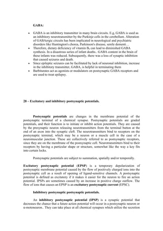 GABA:

   •   GABA is an inhibitory transmitter in many brain circuits. E.g, GABA is used as
       an inhibitory neurotransmitter by the Purkinje cells in the cerebellum. Alteration
       of GABAergic circuits has been implicated in neurological and psychiatric
       disorders like Huntington's chorea, Parkinson's disease, senile dementi…
   •   Therefore, dietary deficiency of vitamin B6 can lead to diminished GABA
       synthesis. In a disastrous series of infant deaths.. GABA content in the brain of
       these infants was reduced. Subsequently, there was a loss of synaptic inhibition
       that caused seizures and death.
   •   Since epileptic seizures can be facilitated by lack of neuronal inhibition, increase
       in the inhibitory transmitter, GABA, is helpful in terminating them
   •   Barbiturates act as agonists or modulators on postsynaptic GABA receptors and
       are used to treat epilepsy.




28 – Excitatory and inhibitory postsynaptic potentials.



        Postsynaptic potentials are changes in the membrane potential of the
postsynaptic terminal of a chemical synapse. Postsynaptic potentials are graded
potentials, and their function is to initiate or inhibit action potentials. They are caused
by the presynaptic neuron releasing neurotransmitters from the terminal button at the
end of an axon into the synaptic cleft. The neurotransmitters bind to receptors on the
postsynaptic terminal, which may be a neuron or a muscle cell in the case of a
neuromuscular junction. These are collectively referred to as postsynaptic receptors,
since they are on the membrane of the postsynaptic cell. Neurotransmitters bind to their
receptors by having a particular shape or structure, somewhat like the way a key fits
into certain locks.

       Postsynaptic potentials are subject to summation, spatially and/or temporally.

Excitatory postsynaptic potential (EPSP) is a temporary depolarization of
postsynaptic membrane potential caused by the flow of positively charged ions into the
postsynaptic cell as a result of opening of ligand-sensitive channels. A postsynaptic
potential is defined as excitatory if it makes it easier for the neuron to fire an action
potential. IPSPs are sometimes caused by an increase in positive charge outflow. The
flow of ions that causes an EPSP is an excitatory postsynaptic current (EPSC).

       Inhibitory postsynaptic postsynaptic potentials.

       An inhibitory postsynaptic potential (IPSP) is a synaptic potential that
decreases the chance that a future action potential will occur in a postsynaptic neuron or
α-motoneuron.. They can take place at all chemical synapses which utilize the secretion
 