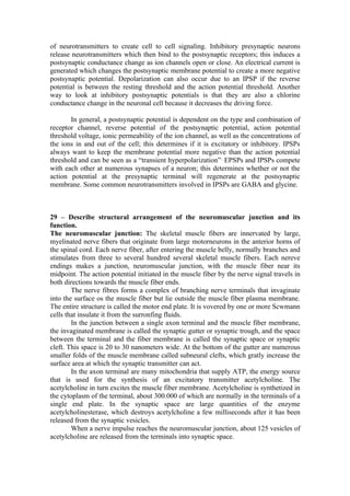 of neurotransmitters to create cell to cell signaling. Inhibitory presynaptic neurons
release neurotransmitters which then bind to the postsynaptic receptors; this induces a
postsynaptic conductance change as ion channels open or close. An electrical current is
generated which changes the postsynaptic membrane potential to create a more negative
postsynaptic potential. Depolarization can also occur due to an IPSP if the reverse
potential is between the resting threshold and the action potential threshold. Another
way to look at inhibitory postsynaptic potentials is that they are also a chlorine
conductance change in the neuronal cell because it decreases the driving force.

       In general, a postsynaptic potential is dependent on the type and combination of
receptor channel, reverse potential of the postsynaptic potential, action potential
threshold voltage, ionic permeability of the ion channel, as well as the concentrations of
the ions in and out of the cell; this determines if it is excitatory or inhibitory. IPSPs
always want to keep the membrane potential more negative than the action potential
threshold and can be seen as a “transient hyperpolarization” EPSPs and IPSPs compete
with each other at numerous synapses of a neuron; this determines whether or not the
action potential at the presynaptic terminal will regenerate at the postsynaptic
membrane. Some common neurotransmitters involved in IPSPs are GABA and glycine.



29 – Describe structural arrangement of the neuromuscular junction and its
function.
The neuromuscular junction: The skeletal muscle fibers are innervated by large,
myelinated nerve fibers that originate from large motorneurons in the anterior horns of
the spinal cord. Each nerve fiber, after entering the muscle belly, normally branches and
stimulates from three to several hundred several skeletal muscle fibers. Each nereve
endings makes a junction, neuromuscular junction, with the muscle fiber near its
midpoint. The action potential initiated in the muscle fiber by the nerve signal travels in
both directions towards the muscle fiber ends.
        The nerve fibres forms a complex of branching nerve terminals that invaginate
into the surface os the muscle fiber but lie outside the muscle fiber plasma membrane.
The entire structure is called the motor end plate. It is vovered by one or more Scwmann
cells that insulate it from the surronfing fluids.
        In the junction between a single axon terminal and the muscle fiber membrane,
the invaginated membrane is called the synaptic gutter or synaptic trough, and the space
between the terminal and the fiber membrane is called the synaptic space or synaptic
cleft. This space is 20 to 30 nanometers wide. At the bottom of the gutter are numerous
smaller folds of the muscle membrane called subneural clefts, which gratly increase the
surface area at which the synaptic transmitter can act.
        In the axon terminal are many mitochondria that supply ATP, the energy source
that is used for the synthesis of an excitatory transmitter acetylcholine. The
acetylcholine in turn excites the muscle fiber membrane. Acetylcholine is synthetized in
the cytoplasm of the terminal, about 300.000 of which are normally in the terminals of a
single end plate. In the synaptic space are large quantities of the enzyme
acetylcholinesterase, which destroys acetylcholine a few milliseconds after it has been
released from the synaptic vesicles.
        When a nerve impulse reaches the neuromuscular junction, about 125 vesicles of
acetylcholine are released from the terminals into synaptic space.
 