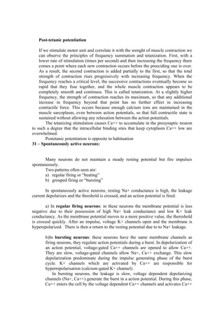 Post-tetanic potentiation

    If we stimulate motor unit and correlate it with the srenght of muscle contraction we
    can observe the principles of frequency summation and tetanization. First, with a
    lower rate of stimulation (times per second) and then increasing the frequency there
    comes a point where each new contraction occurs before the preeciding one is over.
    As a result, the second contraction is added partially to the first, so that the total
    strength of contraction rises progressively with increasing frequency. When the
    frequency reaches a critical level, the successive contractions eventually become so
    rapid that they fuse together, and the whole muscle contraction appears to be
    completely smooth and continuos. This is called tetanization. At a slightly higher
    frequency, the strength of contraction reaches its maximum, so that any additional
    increase in frequency beyond that point has no further effect in increasing
    contractile force. This occurs because enough calcium ions are maintained in the
    muscle sarcoplasm, even between action potentials, so that full contractile state is
    sustained without allowing any relaxation between the action potentials.
        The tetanizing stimulation causes Ca++ to accumulate in the presynaptic neuron
to such a degree that the intracellular binding sites that keep cytoplasm Ca++ low are
overwhelmed.
        Postetanic potentiation is opposite to habituation
31 – Spontaneously active neurons:


       Many neurons do not maintain a steady resting potential but fire impulses
spontaneously.
       Two patterns often seen are:
       a) regular firing or “beating”
       b) grouped firing or “bursting”

       In spontaneously active neurons, resting Na+ conductance is high, the leakage
current depolarizes and the threshold is crossed, and an action potential is fired.

        a) In regular firing neurons: in these neurons the membrane potential is less
negative due to their possession of high Na+ leak conductance and low K+ leak
conductancy. As the membrane potential moves to a more positive value, the thereshold
is crossed quickly. After an impulse, voltage K+ channels open and the membrane is
hyperepolarized. There is then a return to the resting potential due to to Na+ leakage.

       b)In bursting neurons: these neurons have the same membrane channels as
       firing neurons, they regulate action potentials during a burst. In depolarization of
       an action potential, voltage-gated Ca++ channels are opened to allow Ca++.
       They are slow, voltage-gated channels allow Na+, Ca++ exchange. This slow
       depolarization predominate during the impulse generating phase of the burst
       cycle. K+ channels which are activated by Ca++ are responsible for
       hyperrepolarisation (calcium-gated K+ channel).
            In bursting neurons, the leakage is slow, voltage dependent depolarizing
       channels (Na+, Ca++) generate the burst in a action potential. During this phase,
       Ca++ enters the cell by the voltage dependent Ca++ channels and activates Ca++
 