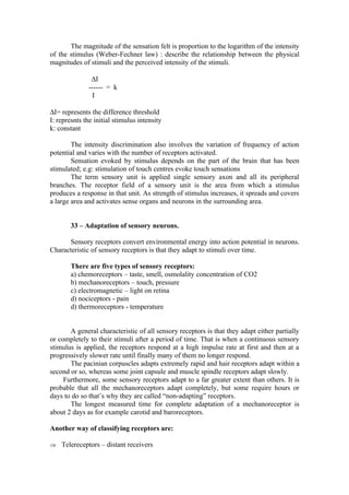 The magnitude of the sensation felt is proportion to the logarithm of the intensity
of the stimulus (Weber-Fechner law) : describe the relationship between the physical
magnitudes of stimuli and the perceived intensity of the stimuli.

               ∆I
              ------ = k
                I

∆I= represents the difference threshold
I: represnts the initial stimulus intensity
k: constant

        The intensity discrimination also involves the variation of frequency of action
potential and varies with the number of receptors activated.
        Sensation evoked by stimulus depends on the part of the brain that has been
stimulated; e.g: stimulation of touch centres evoke touch sensations
        The term sensory unit is applied single sensory axon and all its peripheral
branches. The receptor field of a sensory unit is the area from which a stimulus
produces a response in that unit. As strength of stimulus increases, it spreads and covers
a large area and activates sense organs and neurons in the surrounding area.


        33 – Adaptation of sensory neurons.

      Sensory receptors convert environmental energy into action potential in neurons.
Characteristic of sensory receptors is that they adapt to stimuli over time.

        There are five types of sensory receptors:
        a) chemoreceptors – taste, smell, osmolality concentration of CO2
        b) mechanoreceptors – touch, pressure
        c) electromagnetic – light on retina
        d) nociceptors - pain
        d) thermoreceptors - temperature


       A general characteristic of all sensory receptors is that they adapt either partially
or completely to their stimuli after a period of time. That is when a continuous sensory
stimulus is applied, the receptors respond at a high impulse rate at first and then at a
progressively slower rate until finally many of them no longer respond.
       The pacinian corpuscles adapts extremely rapid and hair receptors adapt within a
second or so, whereas some joint capsule and muscle spindle receptors adapt slowly.
     Furthermore, some sensory receptors adapt to a far greater extent than others. It is
probable that all the mechanoreceptors adapt completely, but some require hours or
days to do so that’s why they are called “non-adapting” receptors.
       The longest measured time for complete adaptation of a mechanoreceptor is
about 2 days as for example carotid and baroreceptors.

Another way of classifying receptors are:

⇒ Telereceptors – distant receivers
 