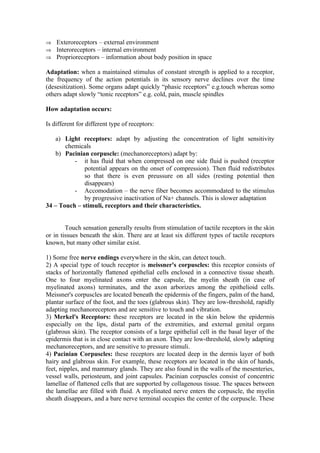 ⇒ Exteroreceptors – external environment
⇒ Interoreceptors – internal environment
⇒ Proprioreceptors – information about body position in space

Adaptation: when a maintained stimulus of constant strength is applied to a receptor,
the frequency of the action potentials in its sensory nerve declines over the time
(desesitization). Some organs adapt quickly “phasic receptors” e.g.touch whereas somo
others adapt slowly “tonic receptors” e.g. cold, pain, muscle spindles

How adaptation occurs:

Is different for different type of receptors:

    a) Light receptors: adapt by adjusting the concentration of light sensitivity
       chemicals
    b) Pacinian corpuscle: (mechanoreceptors) adapt by:
          - it has fluid that when compressed on one side fluid is pushed (receptor
              potential appears on the onset of compression). Then fluid redistributes
              so that there is even preussure on all sides (resting potential then
              disappears)
          - Accomodation – the nerve fiber becomes accommodated to the stimulus
              by progressive inactivation of Na+ channels. This is slower adaptation
34 – Touch – stimuli, receptors and their characteristics.


        Touch sensation generally results from stimulation of tactile receptors in the skin
or in tissues beneath the skin. There are at least six different types of tactile receptors
known, but many other similar exist.

1) Some free nerve endings everywhere in the skin, can detect touch.
2) A special type of touch receptor is meissner's corpuscles: this receptor consists of
stacks of horizontally flattened epithelial cells enclosed in a connective tissue sheath.
One to four myelinated axons enter the capsule, the myelin sheath (in case of
myelinated axons) terminates, and the axon arborizes among the epithelioid cells.
Meissner's corpuscles are located beneath the epidermis of the fingers, palm of the hand,
plantar surface of the foot, and the toes (glabrous skin). They are low-threshold, rapidly
adapting mechanoreceptors and are sensitive to touch and vibration.
3) Merkel's Receptors: these receptors are located in the skin below the epidermis
especially on the lips, distal parts of the extremities, and external genital organs
(glabrous skin). The receptor consists of a large epithelial cell in the basal layer of the
epidermis that is in close contact with an axon. They are low-threshold, slowly adapting
mechanoreceptors, and are sensitive to pressure stimuli.
4) Pacinian Corpuscles: these receptors are located deep in the dermis layer of both
hairy and glabrous skin. For example, these receptors are located in the skin of hands,
feet, nipples, and mammary glands. They are also found in the walls of the mesenteries,
vessel walls, periosteum, and joint capsules. Pacinian corpuscles consist of concentric
lamellae of flattened cells that are supported by collagenous tissue. The spaces between
the lamellae are filled with fluid. A myelinated nerve enters the corpuscle, the myelin
sheath disappears, and a bare nerve terminal occupies the center of the corpuscle. These
 
