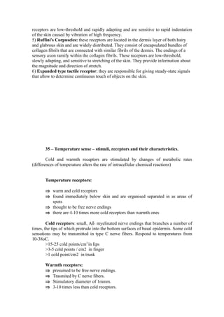 receptors are low-threshold and rapidly adapting and are sensitive to rapid indentation
of the skin caused by vibration of high frequency.
5) Ruffini's Corpuscles: these receptors are located in the dermis layer of both hairy
and glabrous skin and are widely distributed. They consist of encapsulated bundles of
collagen fibrils that are connected with similar fibrils of the dermis. The endings of a
sensory axon ramify within the collagen fibrils. These receptors are low-threshold,
slowly adapting, and sensitive to stretching of the skin. They provide information about
the magnitude and direction of stretch.
6) Expanded type tactile receptor: they are responsible for giving steady-state signals
that allow to determine continuous touch of objects on the skin.




       35 – Temperature sense – stimuli, receptors and their characteristics.

        Cold and warmth receptors are stimulated by changes of metabolic rates
(differences of temperature alters the rate of intracellular chemical reactions)


       Temperature receptors:

       ⇒ warm and cold receptors
       ⇒ found immediately below skin and are organised separated in as areas of
         spots
       ⇒ thought to be free nerve endings
       ⇒ there are 4-10 times more cold receptors than warmth ones

        Cold receptors: small, Aδ myelinated nerve endings that branches a number of
times, the tips of which protrude into the bottom surfaces of basal epidermis. Some cold
sensations may be transmitted in type C nerve fibers. Respond to temperatures from
10-38oC.
        >15-25 cold points/cm2 in lips
        >3-5 cold points / cm2 in finger
        >1 cold point/cm2 in trunk

       Warmth receptors:
       ⇒ presumed to be free nerve endings.
       ⇒ Trasmited by C nerve fibers.
       ⇒ Stimulatory diameter of 1mmm.
       ⇒ 3-10 times less than cold receptors.
 