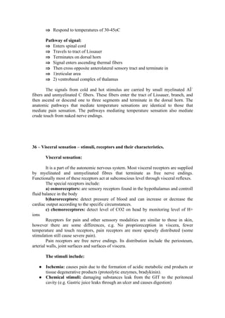 ⇒ Respond to temperatures of 30-45oC

       Pathway of signal:
       ⇒ Enters spinal cord
       ⇒ Travels to tract of Lissauer
       ⇒ Terminates on dorsal horn
       ⇒ Signal enters ascending thermal fibers
       ⇒ Then cross opposite anterolateral sensory tract and terminate in
       ⇒ 1)reticular area
       ⇒ 2) ventrobasal complex of thalamus

        The signals from cold and hot stimulus are carried by small myelinated AÎ´
fibers and unmyelinated C fibers. These fibers enter the tract of Lissauer, branch, and
then ascend or descend one to three segments and terminate in the dorsal horn. The
anatomic pathways that mediate temperature sensations are identical to those that
mediate pain sensation. The pathways mediating temperature sensation also mediate
crude touch from naked nerve endings.




36 – Visceral sensation – stimuli, receptors and their characteristics.

       Visceral sensation:

        It is a part of the autonomic nervous system. Most visceral receptors are supplied
by myelinated and unmyelinated fibres that terminate as free nerve endings.
Functionally most of these receptors act at subconscious level through visceral reflexes.
        The special receptors include:
        a) osmoreceptors: are sensory receptors found in the hypothalamus and controll
fluid balance in the body
        b)baroreceptors: detect pressure of blood and can increase or decrease the
cardiac output according to the specific circumstances.
        c) chemoreceptores: detect level of CO2 on head by monitoring level of H+
ions
        Receptors for pain and other senssory modalities are similar to those in skin,
however there are some differences, e.g. No proprioreception in viscera, fewer
temperature and touch receptors, pain receptors are more sparsely distributed (some
stimulation still cause severe pain).
        Pain receptors are free nerve endings. Its distribution include the periosteum,
arterial walls, joint surfaces and surfaces of viscera.

       The stimuli include:

      Ischemia: causes pain due to the formation of acidic metabolic end products or
       tissue degenerative products (proteolytic enzymes, bradykinin).
      Chemical stimuli: damaging substances leak from the GIT to the peritoneal
       cavity (e.g. Gastric juice leaks through an ulcer and causes digestion)
 