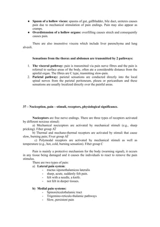    Spasm of a hollow viscus: spasms of gut, gallbladder, bile duct, ureteres causes
       pain due to mechanical stimulation of pain endings. Pain may also appear as
       cramps.
      Overdistension of a hollow organs: overfilling causes strech and consequently
       causes pain.

        There are also insensitive viscera which include liver parenchyma and lung
alveoli.


       Sensations from the thorax and abdomen are transmitted by 2 pathways:

   1. The visceral pathway: pain is transmitted via pain nerve fibres and the pain is
      referred to surface areas of the body, often ate a considerable distance from the
      apinful organ. The fibres are C type, trasmitting slow-pain.
   2. Parietal pathway: parietal sensations are conducted directly into the local
      spinal nerves from the parietal peritoneum, pleura or pericardium and these
      sensations are usually localized directly over the painful areas.




37 – Nociception, pain – stimuli, receptors, physiological significance.


        Nociceptors are free nerve endings. There are three types of receptors activated
by different noxious stimuli:
        a) Mechanical nociceptors are activated by mechanical stimuli (e.g., sharp
pricking). Fiber group AÎ´
        b) Thermal and mechano-thermal receptors are activated by stimuli that cause
slow, burning pain; Fiver group AÎ´
          c) Polymodal receptors are activated by mechanical stimuli as well as
temperature (e.g., hot, cold, burning sensation). Fiber group C

       Pain is mainly a protective mechanism for the body (warming signal), it occurs
in any tissue being damaged and it causes the individuals to react to remove the pain
stimulus.
       There are two types of pain:
       a) Lateral pain system:
               - tractus siponothalamicus lateralis
               - sharp, acute, suddenly felt pain.
               - felt with a needle, a knife.
               - not felt in deeper tissues.

       b) Medial pain systems:
            - Spinoreticulothalamic tract
            - Trigemino-reticulo-thalamic pathways
            - Slow, persistent pain
 