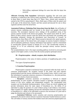 -   With diffuse, unpleasant feelings for some time after the injury has
                   occurred

Afferents Carrying Pain Sensations: Information regarding fast and acute pain
sensations is conducted to the CNS by small, myelinated AÎ´ fibers; conduction velocity
in these fibers is much faster than that of C fibers. Slow, chronic pain sensation is
carried to the CNS by unmyelinated C fibers. Both types of fibers enter the spinal cord
at the apex of the dorsal horn, branch, and then ascend and descend for one to three
segments and then enter the dorsal horn.

Anatomical Pathways Mediating Pain Sensa-tions from the Body: the cell bodies of
sensory neurons mediating pain are located in the dorsal root ganglia (first-order
neurons). The nociceptors represent nerve endings of the peripheral axons of the
sensory neurons located in the dorsal root ganglia. The central axons (both AÎ´ and C
fibers) of these sensory neurons reach the dorsal horn and branch into ascending and
descending collaterals, forming the dorsolateral tract (fasciculus) of Lissauer. In
Lissauer's tract, these fibers (AÎ´ and C fibers) ascend or descend a few spinal segments,
enter the gray matter of the dorsal horn, and synapse on neurons located in laminae I
and II (substantia gelatinosa). Sensory information from laminae I and II is transmitted
to second-order neurons located in laminae IV to VI. The second-order neurons in
laminae IV to VI are collectively called the principal sensory nucleus (nucleus
proprius).
The neospinothalamic tract is the major ascending pathway involved in conveying pain
signals to the higher centers; it arises from the nucleus proprius (principal sensory

        38 – Proprioreception – stimuli, receptors, their distribution.

        Proprioreception is the sense of relative positions of neighbouring parts of the
body.
        Two types of proprioreceptions:

        1. Conscious Proprioception:

        Proprioceptors respond to mechanical forces generated within the body itself. In
conscious proprioception, the receptors located in the joints and joint capsules
(proprioceptors) provide sensory information to the cerebral cortex, which, in turn, uses
this information to generate conscious awareness of kinesthesia (i.e., the joint position,
direction, and velocity of joint movements).
        - Receptors: conscious awareness of kinesthesia is believed to depend
predominantly on joint receptors. Receptors located in ligaments and joint capsules
consist of free nerve endings and encapsulated receptors. The encapsulated joint
receptors are low-threshold mechanoreceptors. Some of them are slowly adapting and
provide information about the static aspect of kinesthesia (i.e., the ability of an
individual to judge the position of a joint without seeing it and without a movement).
Other receptors are rapidly adapting and provide information about the dynamic aspect
of kinesthesia (i.e., ability of an individual to perceive the movement of a joint and to
judge the direction and velocity of its movement).
        - Anatomical Pathways: tactile sensation and conscious proprioception are
mediated by the dorsal column (dorsal or posterior funiculus)“medial lemniscus system.
The cell bodies of sensory neurons that mediate touch and conscious proprioception are
 